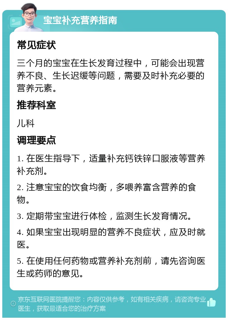 宝宝补充营养指南 常见症状 三个月的宝宝在生长发育过程中，可能会出现营养不良、生长迟缓等问题，需要及时补充必要的营养元素。 推荐科室 儿科 调理要点 1. 在医生指导下，适量补充钙铁锌口服液等营养补充剂。 2. 注意宝宝的饮食均衡，多喂养富含营养的食物。 3. 定期带宝宝进行体检，监测生长发育情况。 4. 如果宝宝出现明显的营养不良症状，应及时就医。 5. 在使用任何药物或营养补充剂前，请先咨询医生或药师的意见。