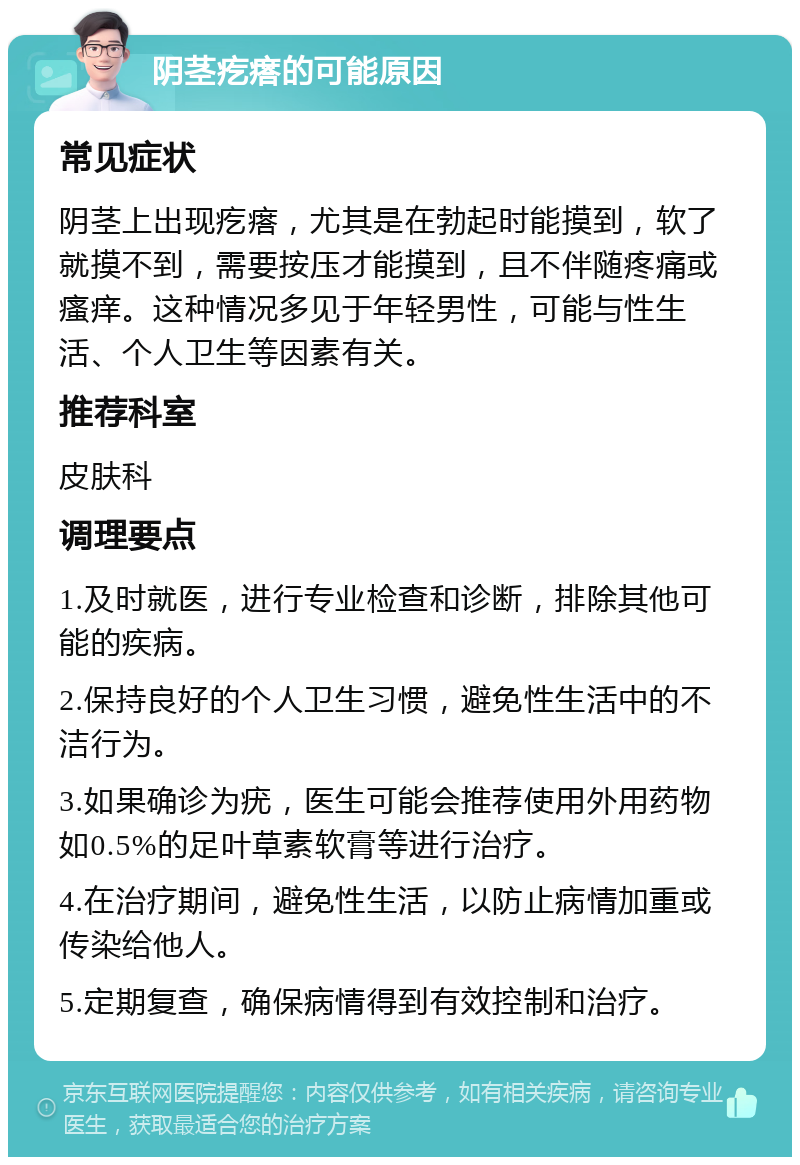 阴茎疙瘩的可能原因 常见症状 阴茎上出现疙瘩，尤其是在勃起时能摸到，软了就摸不到，需要按压才能摸到，且不伴随疼痛或瘙痒。这种情况多见于年轻男性，可能与性生活、个人卫生等因素有关。 推荐科室 皮肤科 调理要点 1.及时就医，进行专业检查和诊断，排除其他可能的疾病。 2.保持良好的个人卫生习惯，避免性生活中的不洁行为。 3.如果确诊为疣，医生可能会推荐使用外用药物如0.5%的足叶草素软膏等进行治疗。 4.在治疗期间，避免性生活，以防止病情加重或传染给他人。 5.定期复查，确保病情得到有效控制和治疗。