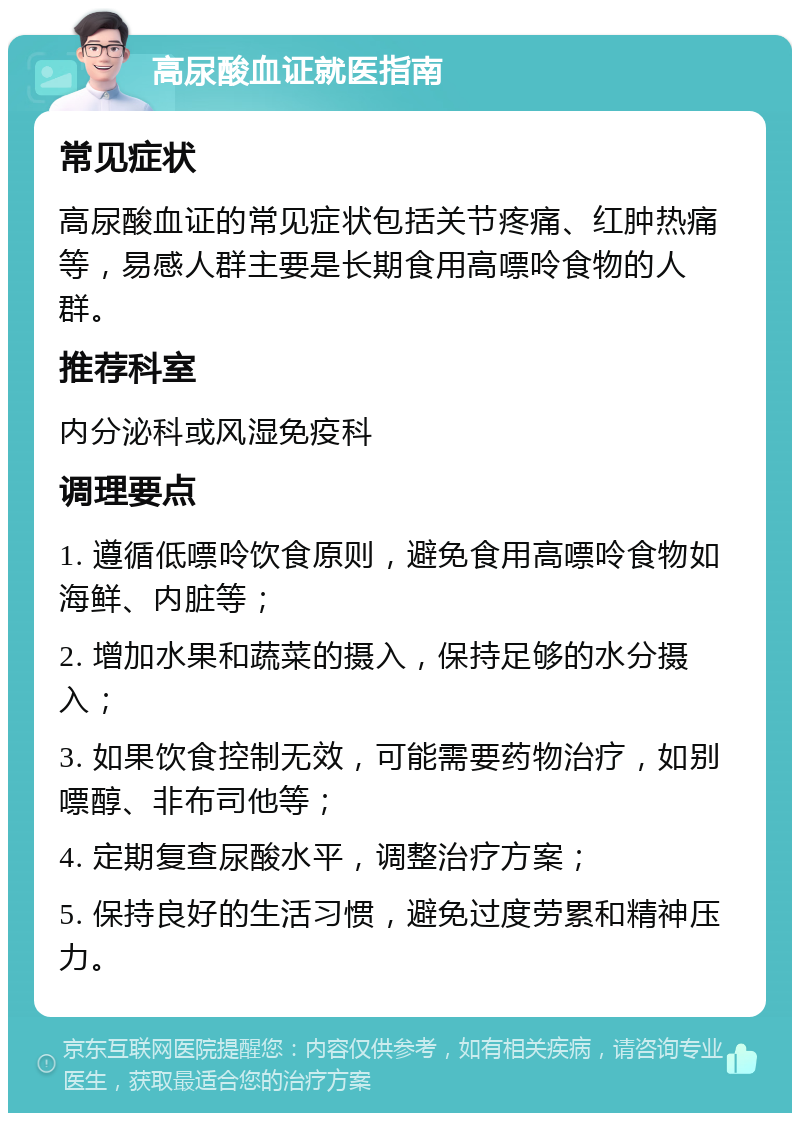 高尿酸血证就医指南 常见症状 高尿酸血证的常见症状包括关节疼痛、红肿热痛等，易感人群主要是长期食用高嘌呤食物的人群。 推荐科室 内分泌科或风湿免疫科 调理要点 1. 遵循低嘌呤饮食原则，避免食用高嘌呤食物如海鲜、内脏等； 2. 增加水果和蔬菜的摄入，保持足够的水分摄入； 3. 如果饮食控制无效，可能需要药物治疗，如别嘌醇、非布司他等； 4. 定期复查尿酸水平，调整治疗方案； 5. 保持良好的生活习惯，避免过度劳累和精神压力。