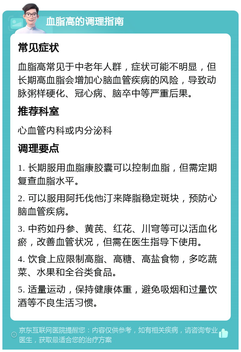 血脂高的调理指南 常见症状 血脂高常见于中老年人群，症状可能不明显，但长期高血脂会增加心脑血管疾病的风险，导致动脉粥样硬化、冠心病、脑卒中等严重后果。 推荐科室 心血管内科或内分泌科 调理要点 1. 长期服用血脂康胶囊可以控制血脂，但需定期复查血脂水平。 2. 可以服用阿托伐他汀来降脂稳定斑块，预防心脑血管疾病。 3. 中药如丹参、黄芪、红花、川穹等可以活血化瘀，改善血管状况，但需在医生指导下使用。 4. 饮食上应限制高脂、高糖、高盐食物，多吃蔬菜、水果和全谷类食品。 5. 适量运动，保持健康体重，避免吸烟和过量饮酒等不良生活习惯。