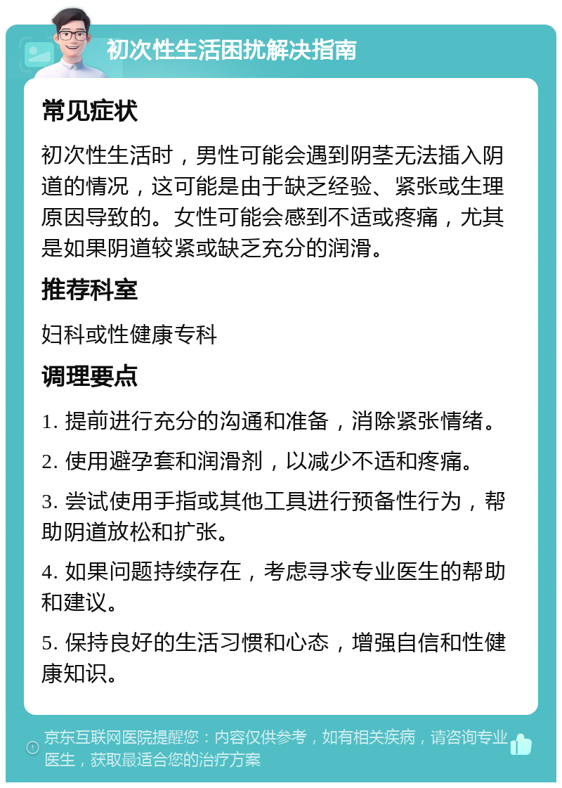 初次性生活困扰解决指南 常见症状 初次性生活时，男性可能会遇到阴茎无法插入阴道的情况，这可能是由于缺乏经验、紧张或生理原因导致的。女性可能会感到不适或疼痛，尤其是如果阴道较紧或缺乏充分的润滑。 推荐科室 妇科或性健康专科 调理要点 1. 提前进行充分的沟通和准备，消除紧张情绪。 2. 使用避孕套和润滑剂，以减少不适和疼痛。 3. 尝试使用手指或其他工具进行预备性行为，帮助阴道放松和扩张。 4. 如果问题持续存在，考虑寻求专业医生的帮助和建议。 5. 保持良好的生活习惯和心态，增强自信和性健康知识。