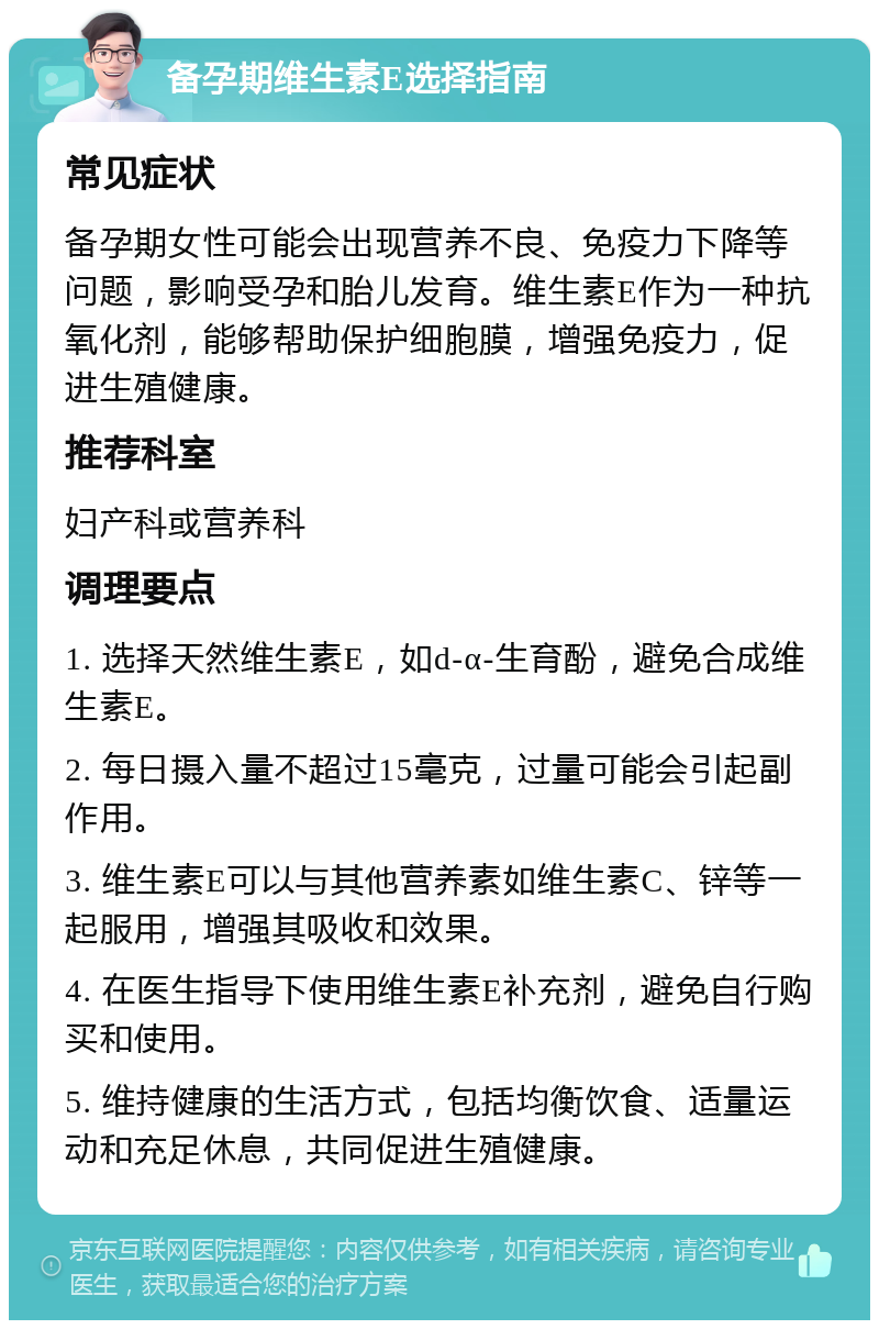 备孕期维生素E选择指南 常见症状 备孕期女性可能会出现营养不良、免疫力下降等问题，影响受孕和胎儿发育。维生素E作为一种抗氧化剂，能够帮助保护细胞膜，增强免疫力，促进生殖健康。 推荐科室 妇产科或营养科 调理要点 1. 选择天然维生素E，如d-α-生育酚，避免合成维生素E。 2. 每日摄入量不超过15毫克，过量可能会引起副作用。 3. 维生素E可以与其他营养素如维生素C、锌等一起服用，增强其吸收和效果。 4. 在医生指导下使用维生素E补充剂，避免自行购买和使用。 5. 维持健康的生活方式，包括均衡饮食、适量运动和充足休息，共同促进生殖健康。