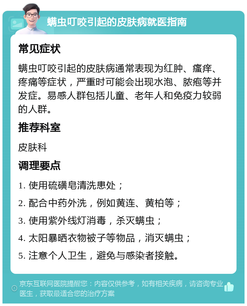 螨虫叮咬引起的皮肤病就医指南 常见症状 螨虫叮咬引起的皮肤病通常表现为红肿、瘙痒、疼痛等症状，严重时可能会出现水泡、脓疱等并发症。易感人群包括儿童、老年人和免疫力较弱的人群。 推荐科室 皮肤科 调理要点 1. 使用硫磺皂清洗患处； 2. 配合中药外洗，例如黄连、黄柏等； 3. 使用紫外线灯消毒，杀灭螨虫； 4. 太阳暴晒衣物被子等物品，消灭螨虫； 5. 注意个人卫生，避免与感染者接触。