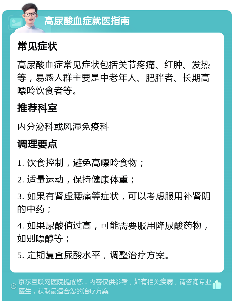 高尿酸血症就医指南 常见症状 高尿酸血症常见症状包括关节疼痛、红肿、发热等，易感人群主要是中老年人、肥胖者、长期高嘌呤饮食者等。 推荐科室 内分泌科或风湿免疫科 调理要点 1. 饮食控制，避免高嘌呤食物； 2. 适量运动，保持健康体重； 3. 如果有肾虚腰痛等症状，可以考虑服用补肾阴的中药； 4. 如果尿酸值过高，可能需要服用降尿酸药物，如别嘌醇等； 5. 定期复查尿酸水平，调整治疗方案。