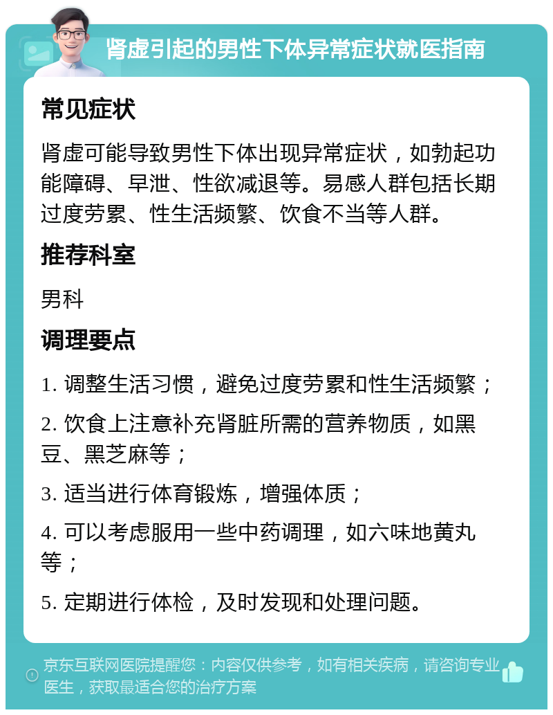 肾虚引起的男性下体异常症状就医指南 常见症状 肾虚可能导致男性下体出现异常症状，如勃起功能障碍、早泄、性欲减退等。易感人群包括长期过度劳累、性生活频繁、饮食不当等人群。 推荐科室 男科 调理要点 1. 调整生活习惯，避免过度劳累和性生活频繁； 2. 饮食上注意补充肾脏所需的营养物质，如黑豆、黑芝麻等； 3. 适当进行体育锻炼，增强体质； 4. 可以考虑服用一些中药调理，如六味地黄丸等； 5. 定期进行体检，及时发现和处理问题。