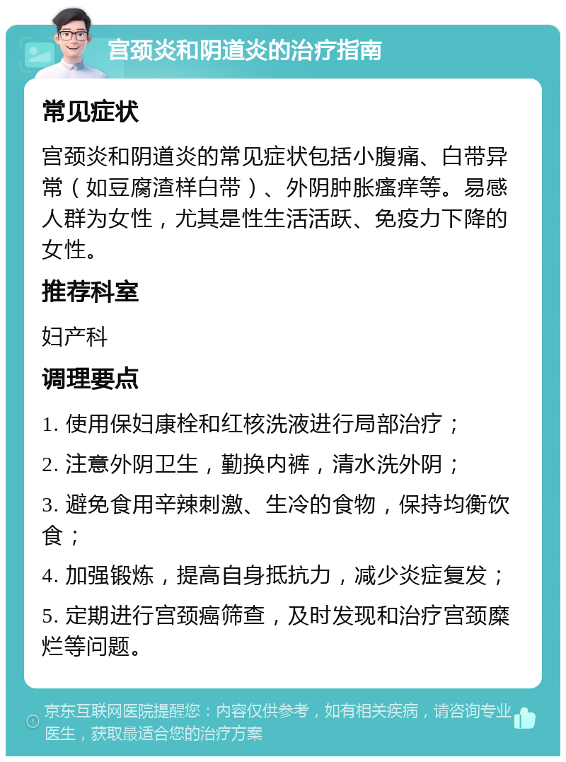 宫颈炎和阴道炎的治疗指南 常见症状 宫颈炎和阴道炎的常见症状包括小腹痛、白带异常（如豆腐渣样白带）、外阴肿胀瘙痒等。易感人群为女性，尤其是性生活活跃、免疫力下降的女性。 推荐科室 妇产科 调理要点 1. 使用保妇康栓和红核洗液进行局部治疗； 2. 注意外阴卫生，勤换内裤，清水洗外阴； 3. 避免食用辛辣刺激、生冷的食物，保持均衡饮食； 4. 加强锻炼，提高自身抵抗力，减少炎症复发； 5. 定期进行宫颈癌筛查，及时发现和治疗宫颈糜烂等问题。