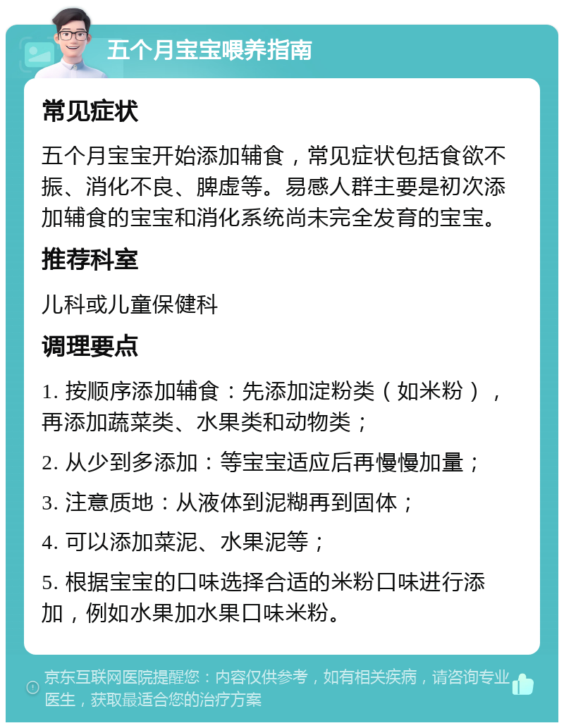 五个月宝宝喂养指南 常见症状 五个月宝宝开始添加辅食，常见症状包括食欲不振、消化不良、脾虚等。易感人群主要是初次添加辅食的宝宝和消化系统尚未完全发育的宝宝。 推荐科室 儿科或儿童保健科 调理要点 1. 按顺序添加辅食：先添加淀粉类（如米粉），再添加蔬菜类、水果类和动物类； 2. 从少到多添加：等宝宝适应后再慢慢加量； 3. 注意质地：从液体到泥糊再到固体； 4. 可以添加菜泥、水果泥等； 5. 根据宝宝的口味选择合适的米粉口味进行添加，例如水果加水果口味米粉。