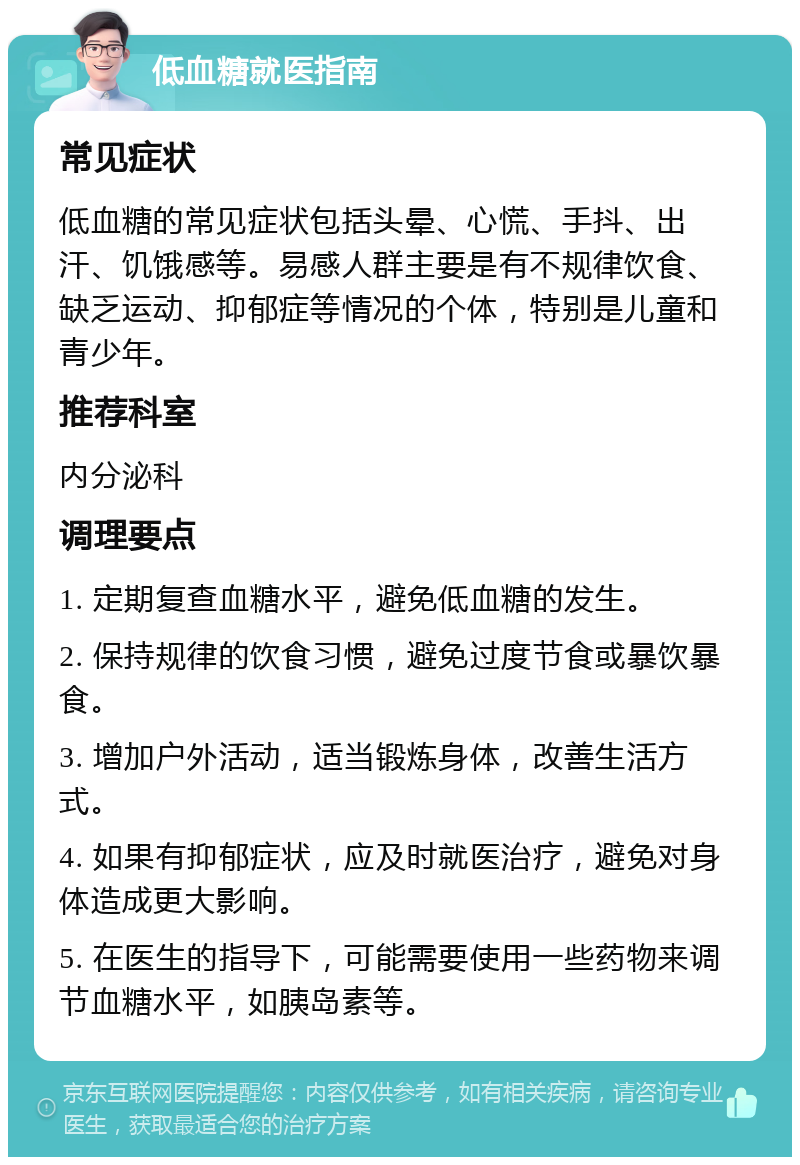 低血糖就医指南 常见症状 低血糖的常见症状包括头晕、心慌、手抖、出汗、饥饿感等。易感人群主要是有不规律饮食、缺乏运动、抑郁症等情况的个体，特别是儿童和青少年。 推荐科室 内分泌科 调理要点 1. 定期复查血糖水平，避免低血糖的发生。 2. 保持规律的饮食习惯，避免过度节食或暴饮暴食。 3. 增加户外活动，适当锻炼身体，改善生活方式。 4. 如果有抑郁症状，应及时就医治疗，避免对身体造成更大影响。 5. 在医生的指导下，可能需要使用一些药物来调节血糖水平，如胰岛素等。