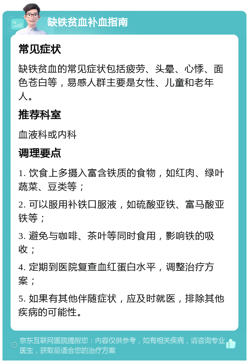 缺铁贫血补血指南 常见症状 缺铁贫血的常见症状包括疲劳、头晕、心悸、面色苍白等，易感人群主要是女性、儿童和老年人。 推荐科室 血液科或内科 调理要点 1. 饮食上多摄入富含铁质的食物，如红肉、绿叶蔬菜、豆类等； 2. 可以服用补铁口服液，如硫酸亚铁、富马酸亚铁等； 3. 避免与咖啡、茶叶等同时食用，影响铁的吸收； 4. 定期到医院复查血红蛋白水平，调整治疗方案； 5. 如果有其他伴随症状，应及时就医，排除其他疾病的可能性。