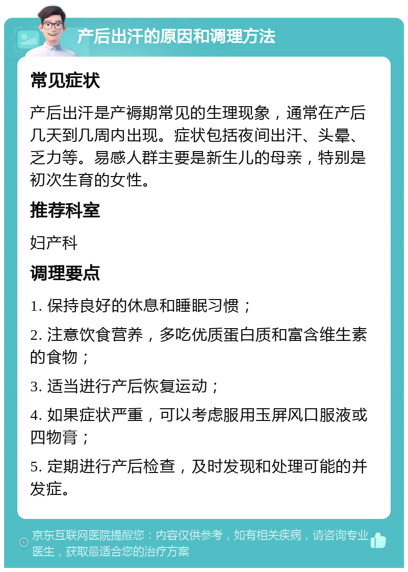 产后出汗的原因和调理方法 常见症状 产后出汗是产褥期常见的生理现象，通常在产后几天到几周内出现。症状包括夜间出汗、头晕、乏力等。易感人群主要是新生儿的母亲，特别是初次生育的女性。 推荐科室 妇产科 调理要点 1. 保持良好的休息和睡眠习惯； 2. 注意饮食营养，多吃优质蛋白质和富含维生素的食物； 3. 适当进行产后恢复运动； 4. 如果症状严重，可以考虑服用玉屏风口服液或四物膏； 5. 定期进行产后检查，及时发现和处理可能的并发症。