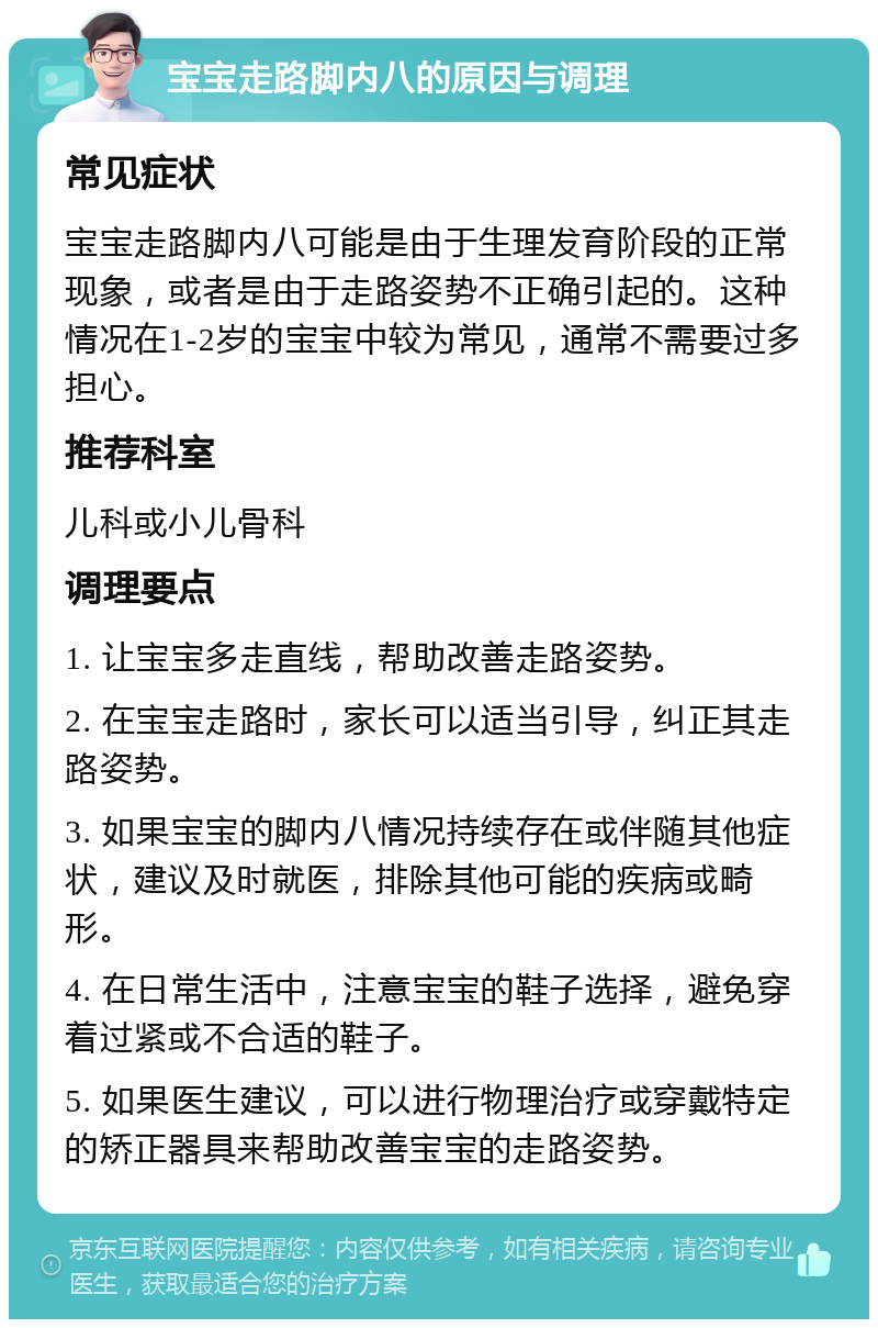 宝宝走路脚内八的原因与调理 常见症状 宝宝走路脚内八可能是由于生理发育阶段的正常现象，或者是由于走路姿势不正确引起的。这种情况在1-2岁的宝宝中较为常见，通常不需要过多担心。 推荐科室 儿科或小儿骨科 调理要点 1. 让宝宝多走直线，帮助改善走路姿势。 2. 在宝宝走路时，家长可以适当引导，纠正其走路姿势。 3. 如果宝宝的脚内八情况持续存在或伴随其他症状，建议及时就医，排除其他可能的疾病或畸形。 4. 在日常生活中，注意宝宝的鞋子选择，避免穿着过紧或不合适的鞋子。 5. 如果医生建议，可以进行物理治疗或穿戴特定的矫正器具来帮助改善宝宝的走路姿势。