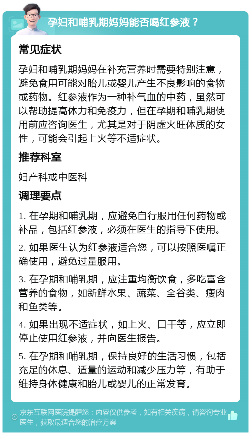 孕妇和哺乳期妈妈能否喝红参液？ 常见症状 孕妇和哺乳期妈妈在补充营养时需要特别注意，避免食用可能对胎儿或婴儿产生不良影响的食物或药物。红参液作为一种补气血的中药，虽然可以帮助提高体力和免疫力，但在孕期和哺乳期使用前应咨询医生，尤其是对于阴虚火旺体质的女性，可能会引起上火等不适症状。 推荐科室 妇产科或中医科 调理要点 1. 在孕期和哺乳期，应避免自行服用任何药物或补品，包括红参液，必须在医生的指导下使用。 2. 如果医生认为红参液适合您，可以按照医嘱正确使用，避免过量服用。 3. 在孕期和哺乳期，应注重均衡饮食，多吃富含营养的食物，如新鲜水果、蔬菜、全谷类、瘦肉和鱼类等。 4. 如果出现不适症状，如上火、口干等，应立即停止使用红参液，并向医生报告。 5. 在孕期和哺乳期，保持良好的生活习惯，包括充足的休息、适量的运动和减少压力等，有助于维持身体健康和胎儿或婴儿的正常发育。