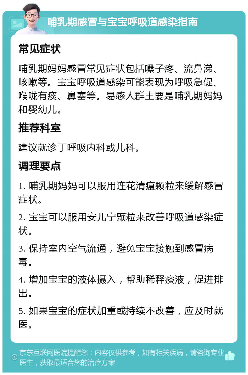 哺乳期感冒与宝宝呼吸道感染指南 常见症状 哺乳期妈妈感冒常见症状包括嗓子疼、流鼻涕、咳嗽等。宝宝呼吸道感染可能表现为呼吸急促、喉咙有痰、鼻塞等。易感人群主要是哺乳期妈妈和婴幼儿。 推荐科室 建议就诊于呼吸内科或儿科。 调理要点 1. 哺乳期妈妈可以服用连花清瘟颗粒来缓解感冒症状。 2. 宝宝可以服用安儿宁颗粒来改善呼吸道感染症状。 3. 保持室内空气流通，避免宝宝接触到感冒病毒。 4. 增加宝宝的液体摄入，帮助稀释痰液，促进排出。 5. 如果宝宝的症状加重或持续不改善，应及时就医。