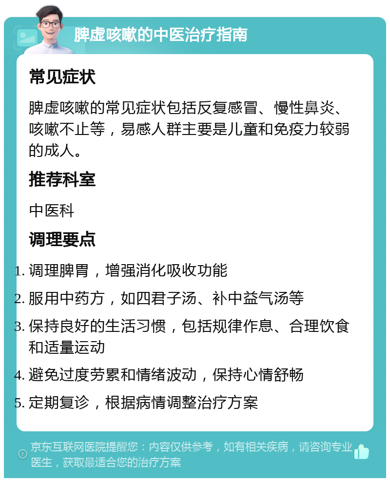 脾虚咳嗽的中医治疗指南 常见症状 脾虚咳嗽的常见症状包括反复感冒、慢性鼻炎、咳嗽不止等，易感人群主要是儿童和免疫力较弱的成人。 推荐科室 中医科 调理要点 调理脾胃，增强消化吸收功能 服用中药方，如四君子汤、补中益气汤等 保持良好的生活习惯，包括规律作息、合理饮食和适量运动 避免过度劳累和情绪波动，保持心情舒畅 定期复诊，根据病情调整治疗方案