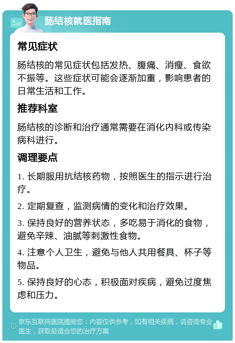 肠结核就医指南 常见症状 肠结核的常见症状包括发热、腹痛、消瘦、食欲不振等。这些症状可能会逐渐加重，影响患者的日常生活和工作。 推荐科室 肠结核的诊断和治疗通常需要在消化内科或传染病科进行。 调理要点 1. 长期服用抗结核药物，按照医生的指示进行治疗。 2. 定期复查，监测病情的变化和治疗效果。 3. 保持良好的营养状态，多吃易于消化的食物，避免辛辣、油腻等刺激性食物。 4. 注意个人卫生，避免与他人共用餐具、杯子等物品。 5. 保持良好的心态，积极面对疾病，避免过度焦虑和压力。