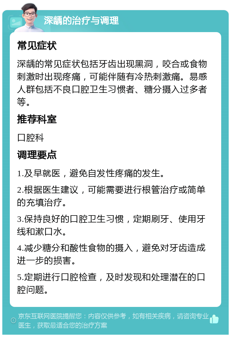 深龋的治疗与调理 常见症状 深龋的常见症状包括牙齿出现黑洞，咬合或食物刺激时出现疼痛，可能伴随有冷热刺激痛。易感人群包括不良口腔卫生习惯者、糖分摄入过多者等。 推荐科室 口腔科 调理要点 1.及早就医，避免自发性疼痛的发生。 2.根据医生建议，可能需要进行根管治疗或简单的充填治疗。 3.保持良好的口腔卫生习惯，定期刷牙、使用牙线和漱口水。 4.减少糖分和酸性食物的摄入，避免对牙齿造成进一步的损害。 5.定期进行口腔检查，及时发现和处理潜在的口腔问题。