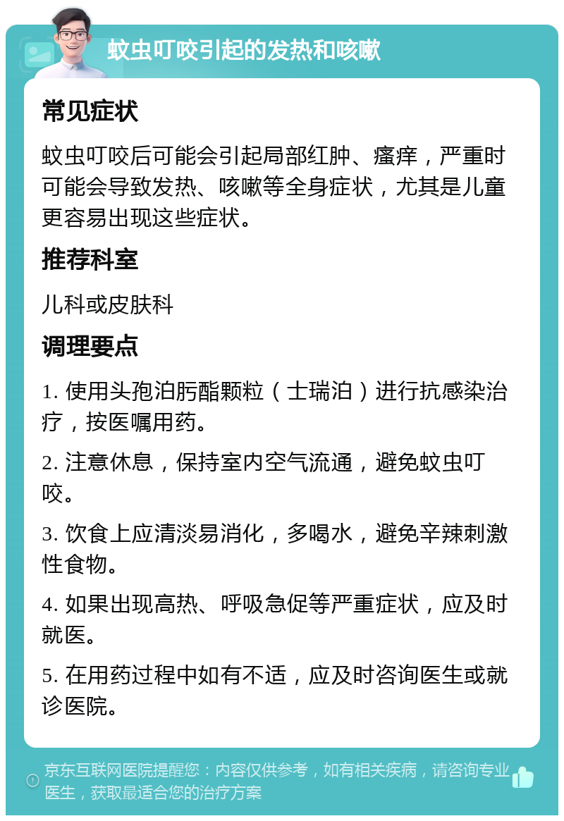 蚊虫叮咬引起的发热和咳嗽 常见症状 蚊虫叮咬后可能会引起局部红肿、瘙痒，严重时可能会导致发热、咳嗽等全身症状，尤其是儿童更容易出现这些症状。 推荐科室 儿科或皮肤科 调理要点 1. 使用头孢泊肟酯颗粒（士瑞泊）进行抗感染治疗，按医嘱用药。 2. 注意休息，保持室内空气流通，避免蚊虫叮咬。 3. 饮食上应清淡易消化，多喝水，避免辛辣刺激性食物。 4. 如果出现高热、呼吸急促等严重症状，应及时就医。 5. 在用药过程中如有不适，应及时咨询医生或就诊医院。