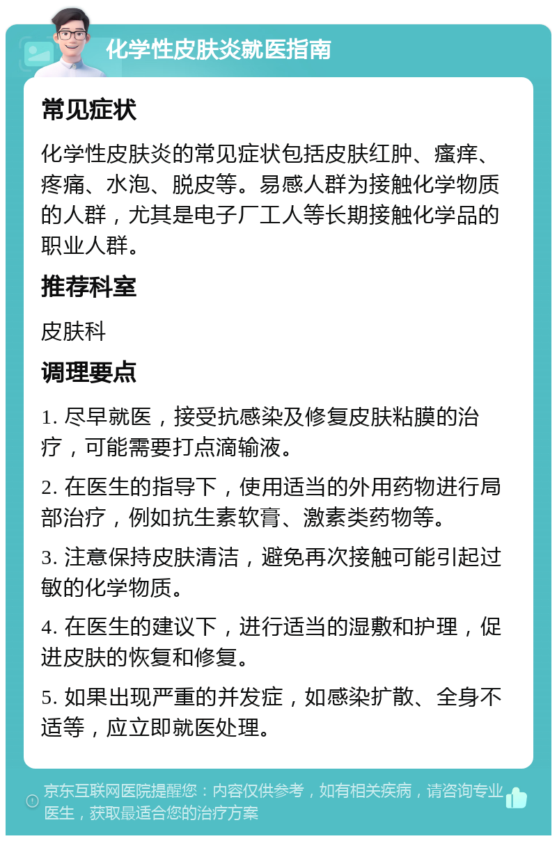 化学性皮肤炎就医指南 常见症状 化学性皮肤炎的常见症状包括皮肤红肿、瘙痒、疼痛、水泡、脱皮等。易感人群为接触化学物质的人群，尤其是电子厂工人等长期接触化学品的职业人群。 推荐科室 皮肤科 调理要点 1. 尽早就医，接受抗感染及修复皮肤粘膜的治疗，可能需要打点滴输液。 2. 在医生的指导下，使用适当的外用药物进行局部治疗，例如抗生素软膏、激素类药物等。 3. 注意保持皮肤清洁，避免再次接触可能引起过敏的化学物质。 4. 在医生的建议下，进行适当的湿敷和护理，促进皮肤的恢复和修复。 5. 如果出现严重的并发症，如感染扩散、全身不适等，应立即就医处理。