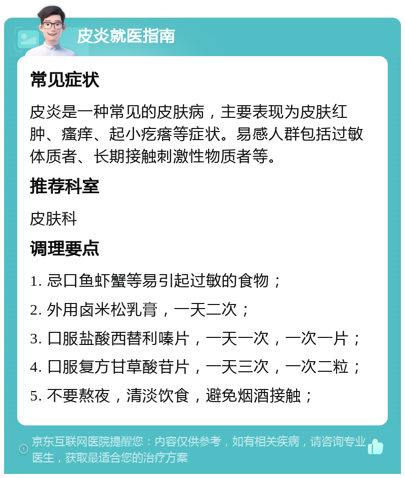 皮炎就医指南 常见症状 皮炎是一种常见的皮肤病，主要表现为皮肤红肿、瘙痒、起小疙瘩等症状。易感人群包括过敏体质者、长期接触刺激性物质者等。 推荐科室 皮肤科 调理要点 1. 忌口鱼虾蟹等易引起过敏的食物； 2. 外用卤米松乳膏，一天二次； 3. 口服盐酸西替利嗪片，一天一次，一次一片； 4. 口服复方甘草酸苷片，一天三次，一次二粒； 5. 不要熬夜，清淡饮食，避免烟酒接触；