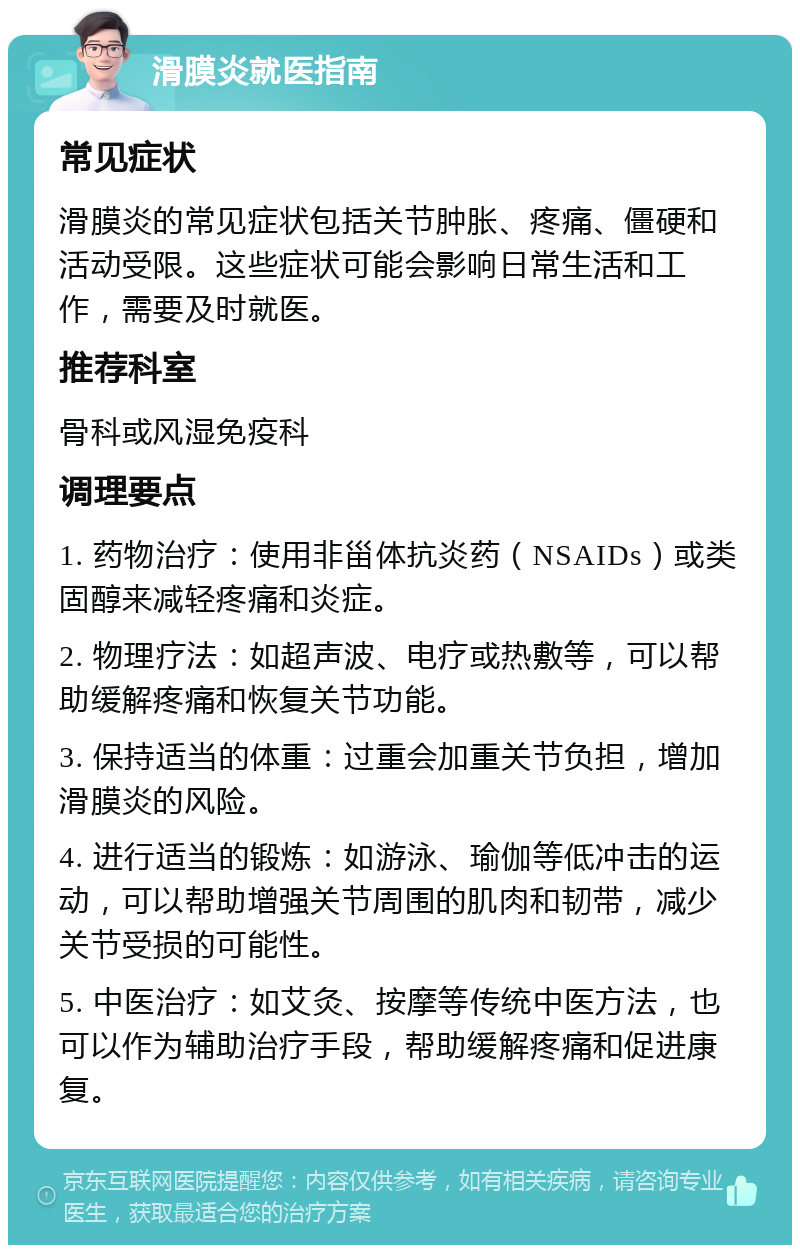 滑膜炎就医指南 常见症状 滑膜炎的常见症状包括关节肿胀、疼痛、僵硬和活动受限。这些症状可能会影响日常生活和工作，需要及时就医。 推荐科室 骨科或风湿免疫科 调理要点 1. 药物治疗：使用非甾体抗炎药（NSAIDs）或类固醇来减轻疼痛和炎症。 2. 物理疗法：如超声波、电疗或热敷等，可以帮助缓解疼痛和恢复关节功能。 3. 保持适当的体重：过重会加重关节负担，增加滑膜炎的风险。 4. 进行适当的锻炼：如游泳、瑜伽等低冲击的运动，可以帮助增强关节周围的肌肉和韧带，减少关节受损的可能性。 5. 中医治疗：如艾灸、按摩等传统中医方法，也可以作为辅助治疗手段，帮助缓解疼痛和促进康复。