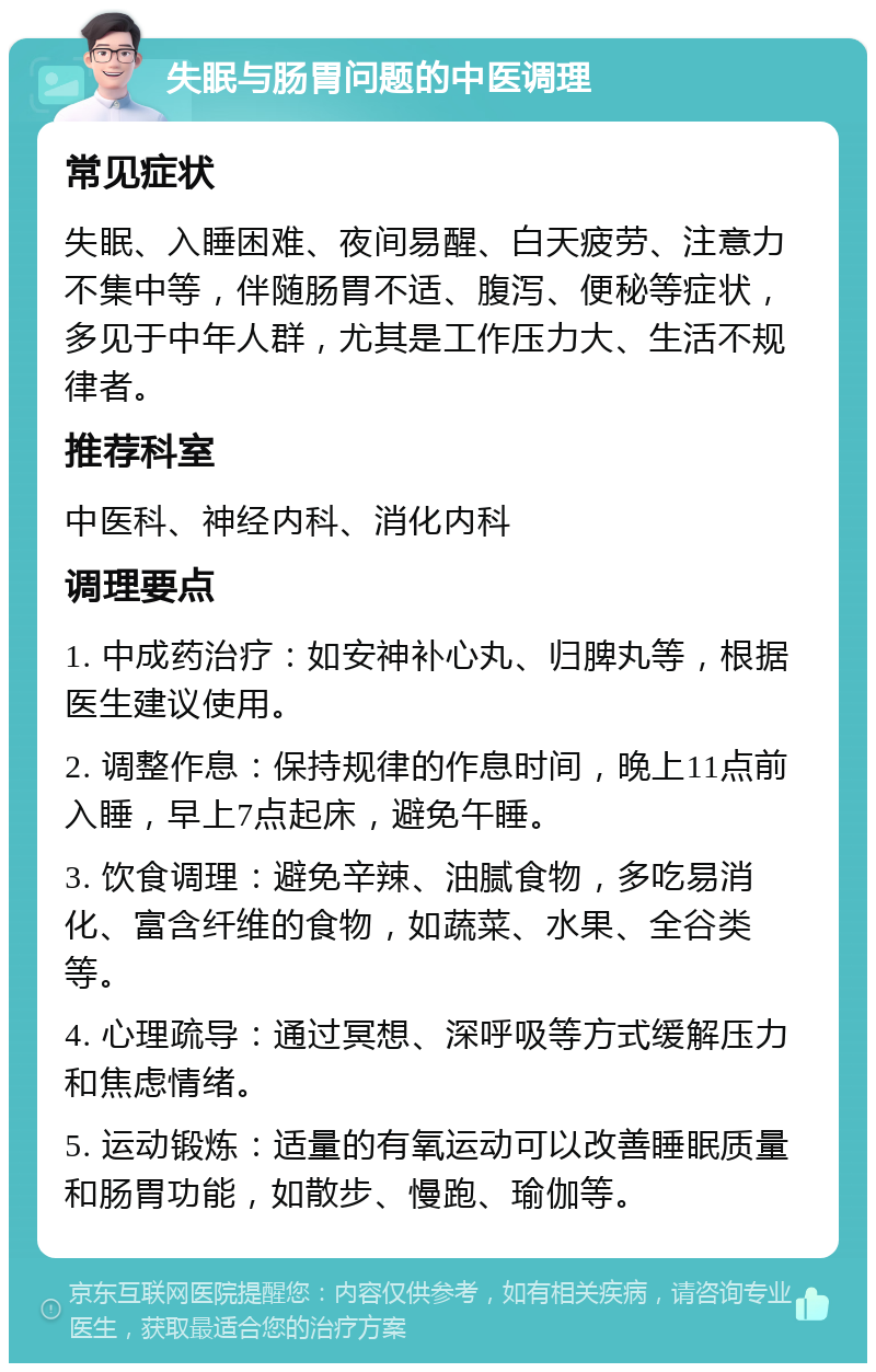 失眠与肠胃问题的中医调理 常见症状 失眠、入睡困难、夜间易醒、白天疲劳、注意力不集中等，伴随肠胃不适、腹泻、便秘等症状，多见于中年人群，尤其是工作压力大、生活不规律者。 推荐科室 中医科、神经内科、消化内科 调理要点 1. 中成药治疗：如安神补心丸、归脾丸等，根据医生建议使用。 2. 调整作息：保持规律的作息时间，晚上11点前入睡，早上7点起床，避免午睡。 3. 饮食调理：避免辛辣、油腻食物，多吃易消化、富含纤维的食物，如蔬菜、水果、全谷类等。 4. 心理疏导：通过冥想、深呼吸等方式缓解压力和焦虑情绪。 5. 运动锻炼：适量的有氧运动可以改善睡眠质量和肠胃功能，如散步、慢跑、瑜伽等。