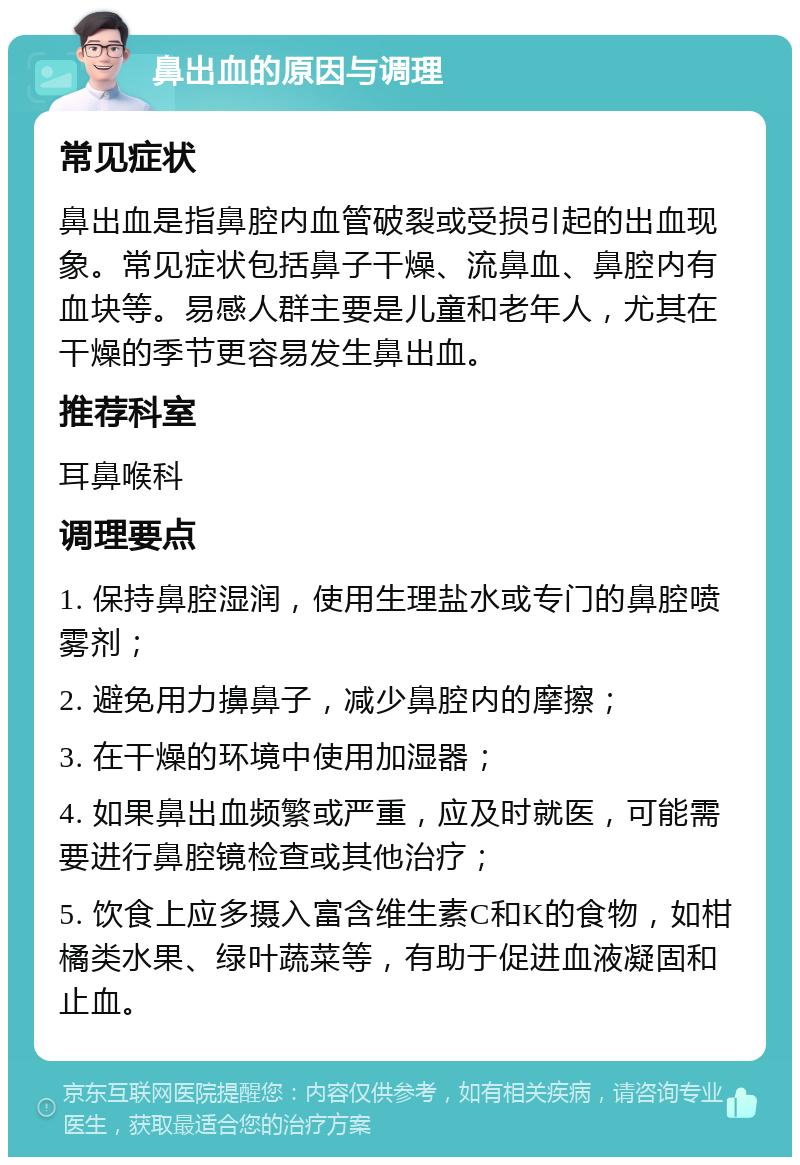 鼻出血的原因与调理 常见症状 鼻出血是指鼻腔内血管破裂或受损引起的出血现象。常见症状包括鼻子干燥、流鼻血、鼻腔内有血块等。易感人群主要是儿童和老年人，尤其在干燥的季节更容易发生鼻出血。 推荐科室 耳鼻喉科 调理要点 1. 保持鼻腔湿润，使用生理盐水或专门的鼻腔喷雾剂； 2. 避免用力擤鼻子，减少鼻腔内的摩擦； 3. 在干燥的环境中使用加湿器； 4. 如果鼻出血频繁或严重，应及时就医，可能需要进行鼻腔镜检查或其他治疗； 5. 饮食上应多摄入富含维生素C和K的食物，如柑橘类水果、绿叶蔬菜等，有助于促进血液凝固和止血。