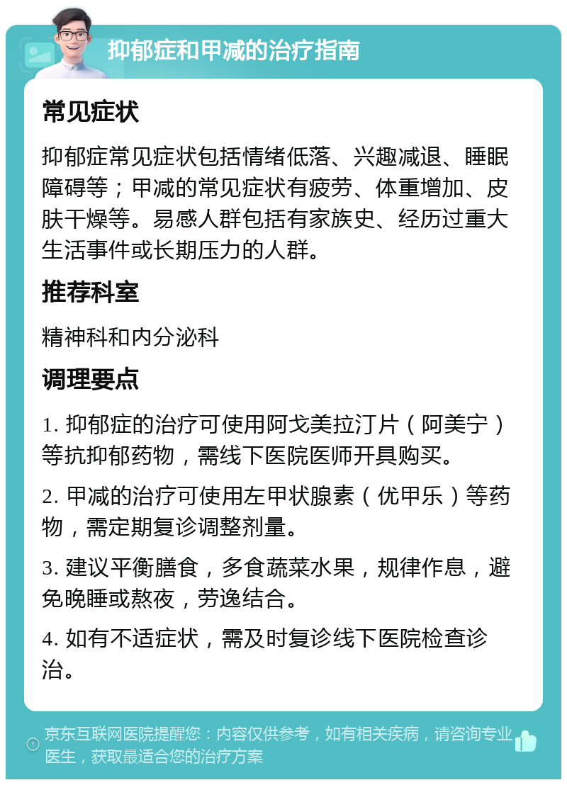 抑郁症和甲减的治疗指南 常见症状 抑郁症常见症状包括情绪低落、兴趣减退、睡眠障碍等；甲减的常见症状有疲劳、体重增加、皮肤干燥等。易感人群包括有家族史、经历过重大生活事件或长期压力的人群。 推荐科室 精神科和内分泌科 调理要点 1. 抑郁症的治疗可使用阿戈美拉汀片（阿美宁）等抗抑郁药物，需线下医院医师开具购买。 2. 甲减的治疗可使用左甲状腺素（优甲乐）等药物，需定期复诊调整剂量。 3. 建议平衡膳食，多食蔬菜水果，规律作息，避免晚睡或熬夜，劳逸结合。 4. 如有不适症状，需及时复诊线下医院检查诊治。