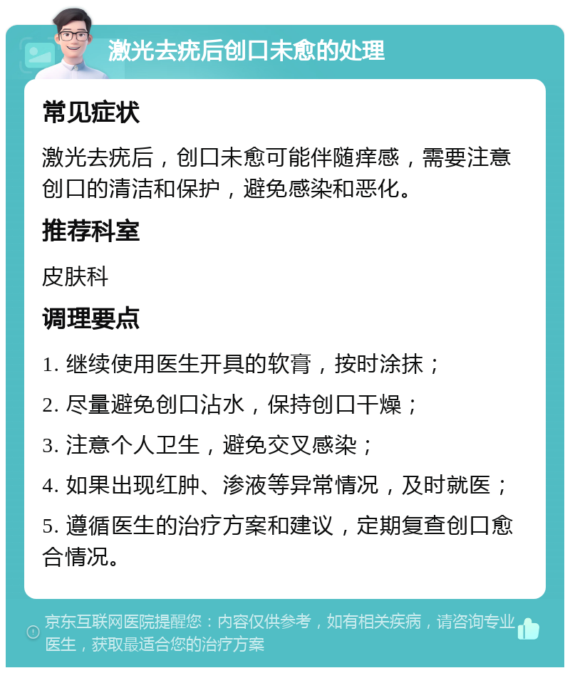 激光去疣后创口未愈的处理 常见症状 激光去疣后，创口未愈可能伴随痒感，需要注意创口的清洁和保护，避免感染和恶化。 推荐科室 皮肤科 调理要点 1. 继续使用医生开具的软膏，按时涂抹； 2. 尽量避免创口沾水，保持创口干燥； 3. 注意个人卫生，避免交叉感染； 4. 如果出现红肿、渗液等异常情况，及时就医； 5. 遵循医生的治疗方案和建议，定期复查创口愈合情况。