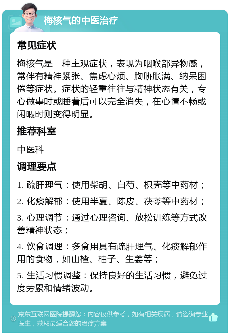 梅核气的中医治疗 常见症状 梅核气是一种主观症状，表现为咽喉部异物感，常伴有精神紧张、焦虑心烦、胸胁胀满、纳呆困倦等症状。症状的轻重往往与精神状态有关，专心做事时或睡着后可以完全消失，在心情不畅或闲暇时则变得明显。 推荐科室 中医科 调理要点 1. 疏肝理气：使用柴胡、白芍、枳壳等中药材； 2. 化痰解郁：使用半夏、陈皮、茯苓等中药材； 3. 心理调节：通过心理咨询、放松训练等方式改善精神状态； 4. 饮食调理：多食用具有疏肝理气、化痰解郁作用的食物，如山楂、柚子、生姜等； 5. 生活习惯调整：保持良好的生活习惯，避免过度劳累和情绪波动。