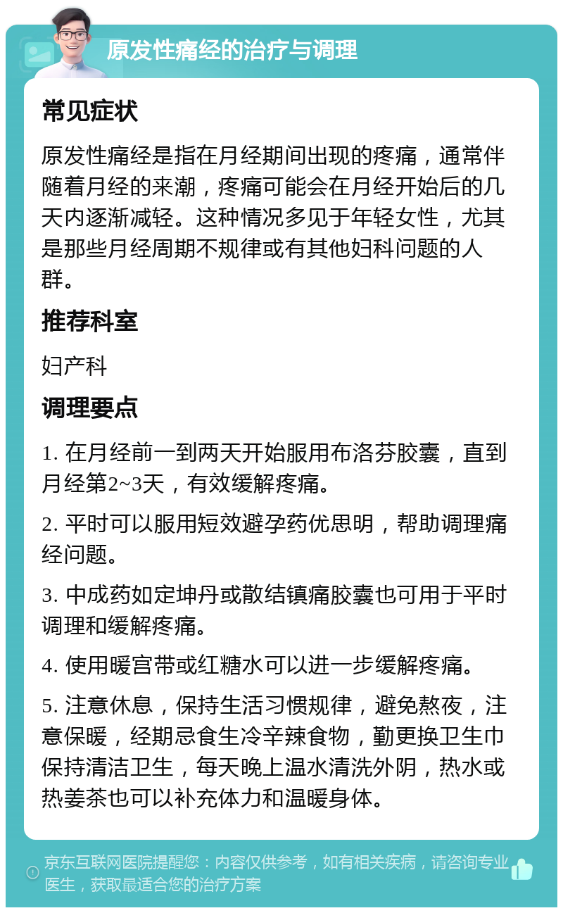 原发性痛经的治疗与调理 常见症状 原发性痛经是指在月经期间出现的疼痛，通常伴随着月经的来潮，疼痛可能会在月经开始后的几天内逐渐减轻。这种情况多见于年轻女性，尤其是那些月经周期不规律或有其他妇科问题的人群。 推荐科室 妇产科 调理要点 1. 在月经前一到两天开始服用布洛芬胶囊，直到月经第2~3天，有效缓解疼痛。 2. 平时可以服用短效避孕药优思明，帮助调理痛经问题。 3. 中成药如定坤丹或散结镇痛胶囊也可用于平时调理和缓解疼痛。 4. 使用暖宫带或红糖水可以进一步缓解疼痛。 5. 注意休息，保持生活习惯规律，避免熬夜，注意保暖，经期忌食生冷辛辣食物，勤更换卫生巾保持清洁卫生，每天晚上温水清洗外阴，热水或热姜茶也可以补充体力和温暖身体。