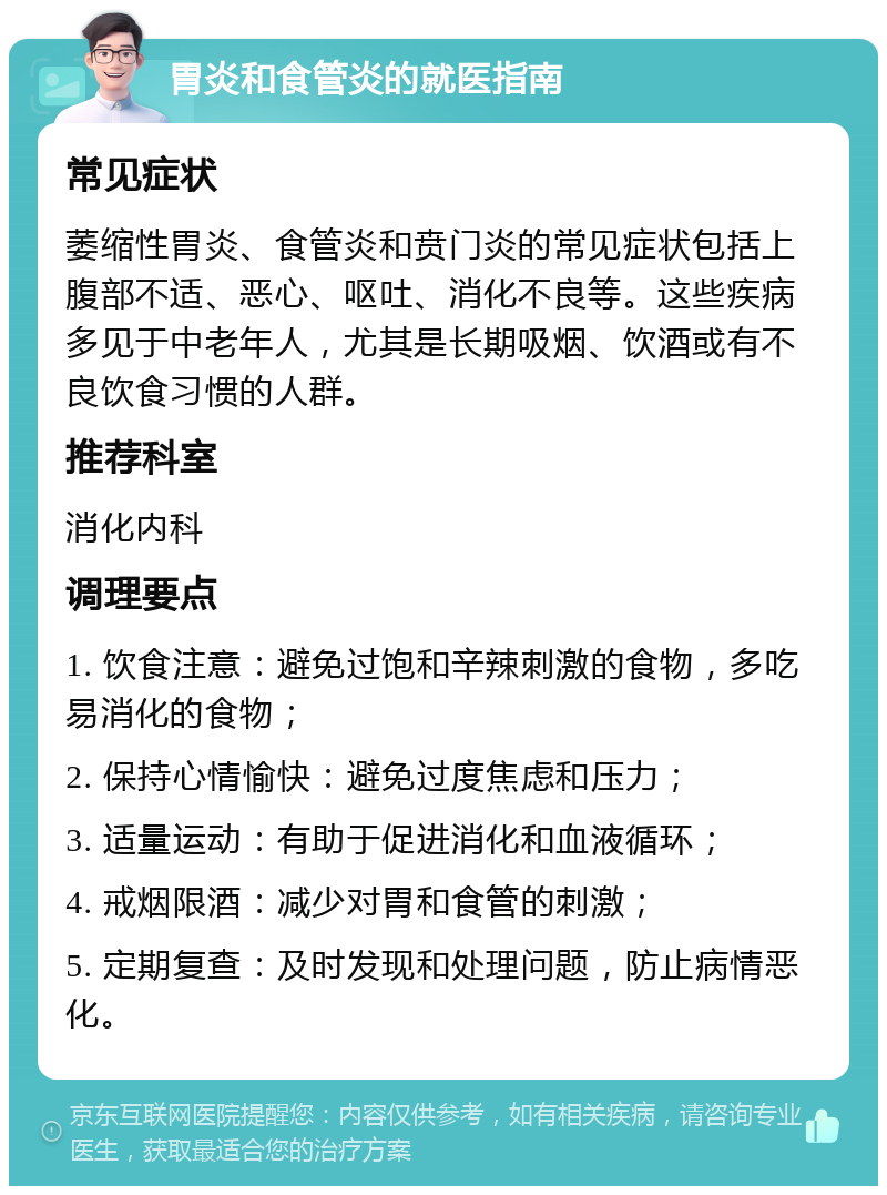 胃炎和食管炎的就医指南 常见症状 萎缩性胃炎、食管炎和贲门炎的常见症状包括上腹部不适、恶心、呕吐、消化不良等。这些疾病多见于中老年人，尤其是长期吸烟、饮酒或有不良饮食习惯的人群。 推荐科室 消化内科 调理要点 1. 饮食注意：避免过饱和辛辣刺激的食物，多吃易消化的食物； 2. 保持心情愉快：避免过度焦虑和压力； 3. 适量运动：有助于促进消化和血液循环； 4. 戒烟限酒：减少对胃和食管的刺激； 5. 定期复查：及时发现和处理问题，防止病情恶化。