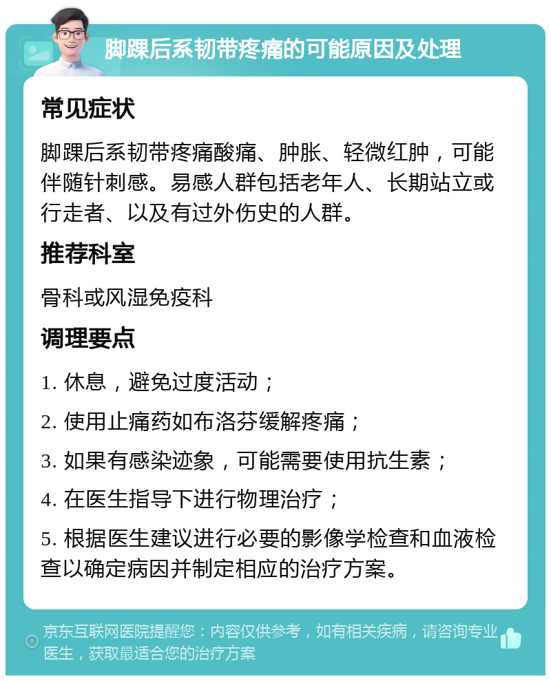 脚踝后系韧带疼痛的可能原因及处理 常见症状 脚踝后系韧带疼痛酸痛、肿胀、轻微红肿，可能伴随针刺感。易感人群包括老年人、长期站立或行走者、以及有过外伤史的人群。 推荐科室 骨科或风湿免疫科 调理要点 1. 休息，避免过度活动； 2. 使用止痛药如布洛芬缓解疼痛； 3. 如果有感染迹象，可能需要使用抗生素； 4. 在医生指导下进行物理治疗； 5. 根据医生建议进行必要的影像学检查和血液检查以确定病因并制定相应的治疗方案。