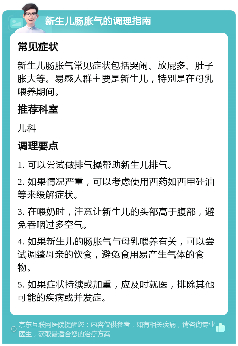 新生儿肠胀气的调理指南 常见症状 新生儿肠胀气常见症状包括哭闹、放屁多、肚子胀大等。易感人群主要是新生儿，特别是在母乳喂养期间。 推荐科室 儿科 调理要点 1. 可以尝试做排气操帮助新生儿排气。 2. 如果情况严重，可以考虑使用西药如西甲硅油等来缓解症状。 3. 在喂奶时，注意让新生儿的头部高于腹部，避免吞咽过多空气。 4. 如果新生儿的肠胀气与母乳喂养有关，可以尝试调整母亲的饮食，避免食用易产生气体的食物。 5. 如果症状持续或加重，应及时就医，排除其他可能的疾病或并发症。