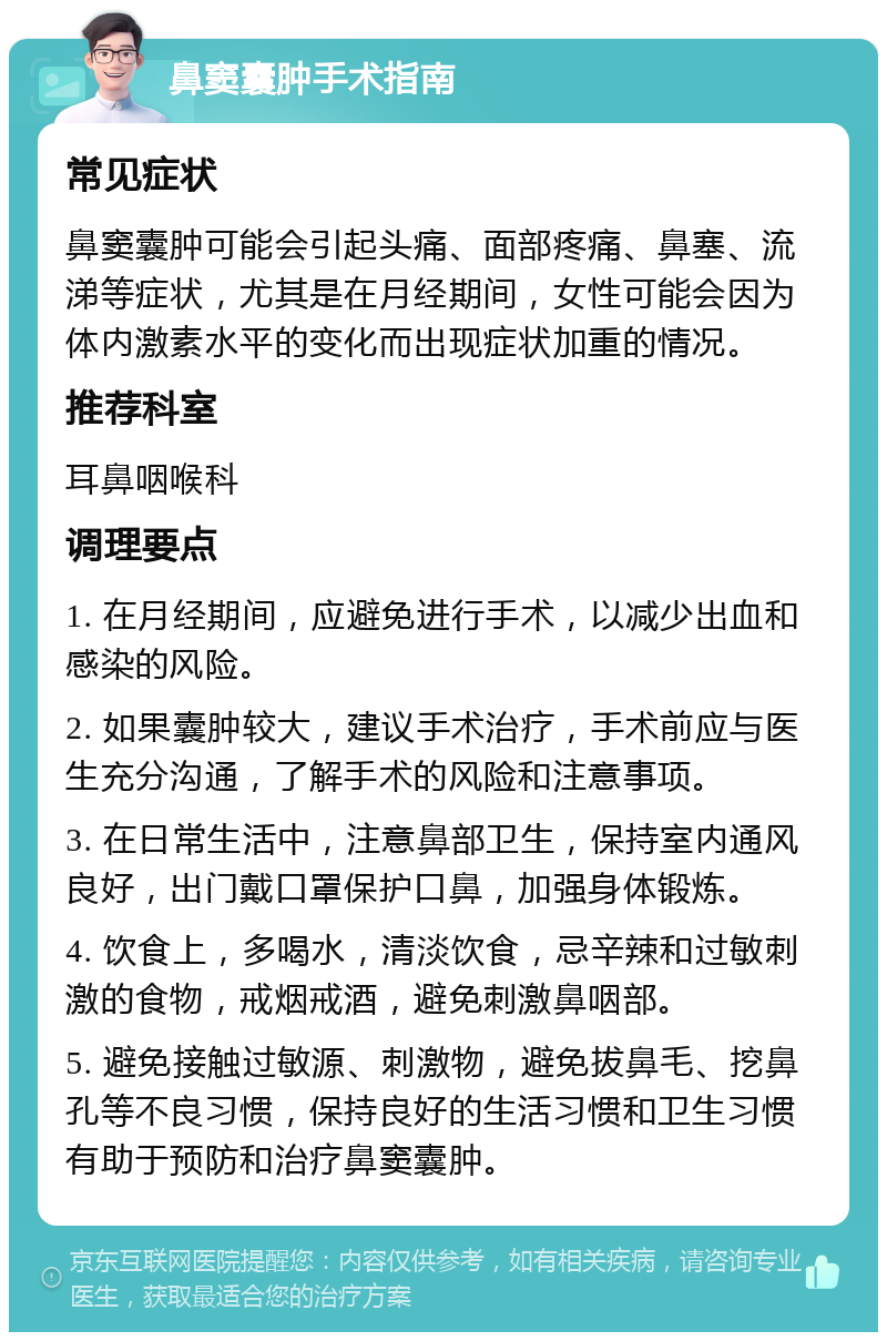 鼻窦囊肿手术指南 常见症状 鼻窦囊肿可能会引起头痛、面部疼痛、鼻塞、流涕等症状，尤其是在月经期间，女性可能会因为体内激素水平的变化而出现症状加重的情况。 推荐科室 耳鼻咽喉科 调理要点 1. 在月经期间，应避免进行手术，以减少出血和感染的风险。 2. 如果囊肿较大，建议手术治疗，手术前应与医生充分沟通，了解手术的风险和注意事项。 3. 在日常生活中，注意鼻部卫生，保持室内通风良好，出门戴口罩保护口鼻，加强身体锻炼。 4. 饮食上，多喝水，清淡饮食，忌辛辣和过敏刺激的食物，戒烟戒酒，避免刺激鼻咽部。 5. 避免接触过敏源、刺激物，避免拔鼻毛、挖鼻孔等不良习惯，保持良好的生活习惯和卫生习惯有助于预防和治疗鼻窦囊肿。