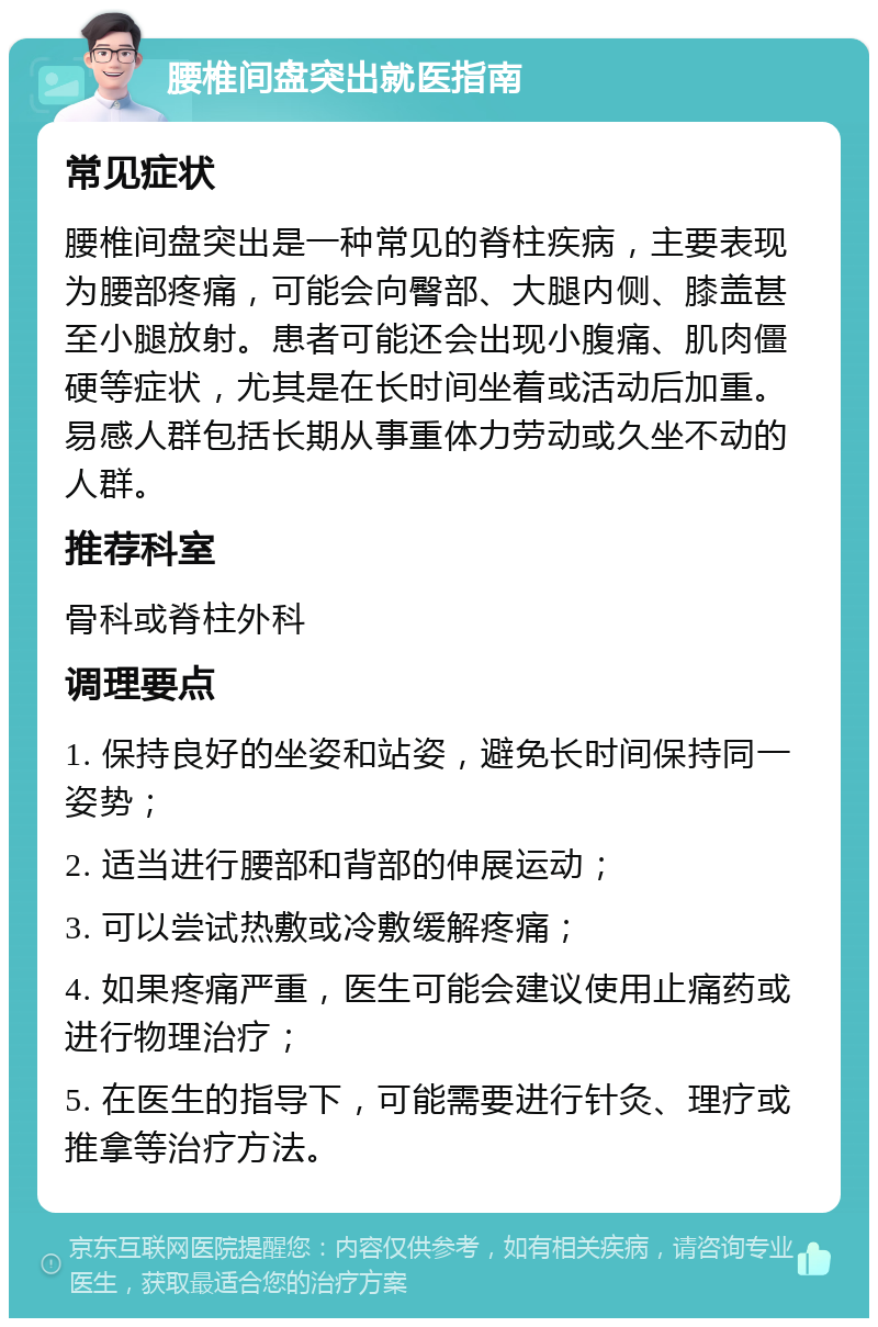 腰椎间盘突出就医指南 常见症状 腰椎间盘突出是一种常见的脊柱疾病，主要表现为腰部疼痛，可能会向臀部、大腿内侧、膝盖甚至小腿放射。患者可能还会出现小腹痛、肌肉僵硬等症状，尤其是在长时间坐着或活动后加重。易感人群包括长期从事重体力劳动或久坐不动的人群。 推荐科室 骨科或脊柱外科 调理要点 1. 保持良好的坐姿和站姿，避免长时间保持同一姿势； 2. 适当进行腰部和背部的伸展运动； 3. 可以尝试热敷或冷敷缓解疼痛； 4. 如果疼痛严重，医生可能会建议使用止痛药或进行物理治疗； 5. 在医生的指导下，可能需要进行针灸、理疗或推拿等治疗方法。