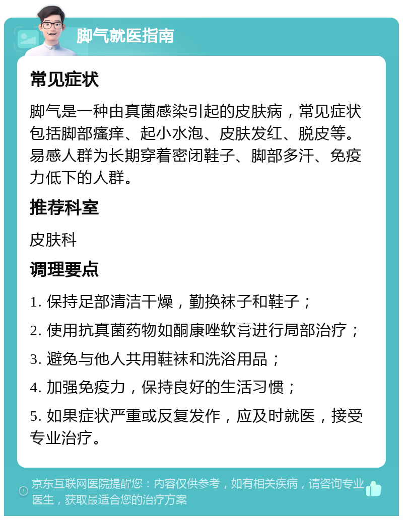 脚气就医指南 常见症状 脚气是一种由真菌感染引起的皮肤病，常见症状包括脚部瘙痒、起小水泡、皮肤发红、脱皮等。易感人群为长期穿着密闭鞋子、脚部多汗、免疫力低下的人群。 推荐科室 皮肤科 调理要点 1. 保持足部清洁干燥，勤换袜子和鞋子； 2. 使用抗真菌药物如酮康唑软膏进行局部治疗； 3. 避免与他人共用鞋袜和洗浴用品； 4. 加强免疫力，保持良好的生活习惯； 5. 如果症状严重或反复发作，应及时就医，接受专业治疗。