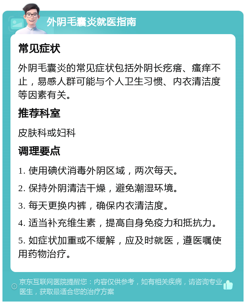 外阴毛囊炎就医指南 常见症状 外阴毛囊炎的常见症状包括外阴长疙瘩、瘙痒不止，易感人群可能与个人卫生习惯、内衣清洁度等因素有关。 推荐科室 皮肤科或妇科 调理要点 1. 使用碘伏消毒外阴区域，两次每天。 2. 保持外阴清洁干燥，避免潮湿环境。 3. 每天更换内裤，确保内衣清洁度。 4. 适当补充维生素，提高自身免疫力和抵抗力。 5. 如症状加重或不缓解，应及时就医，遵医嘱使用药物治疗。