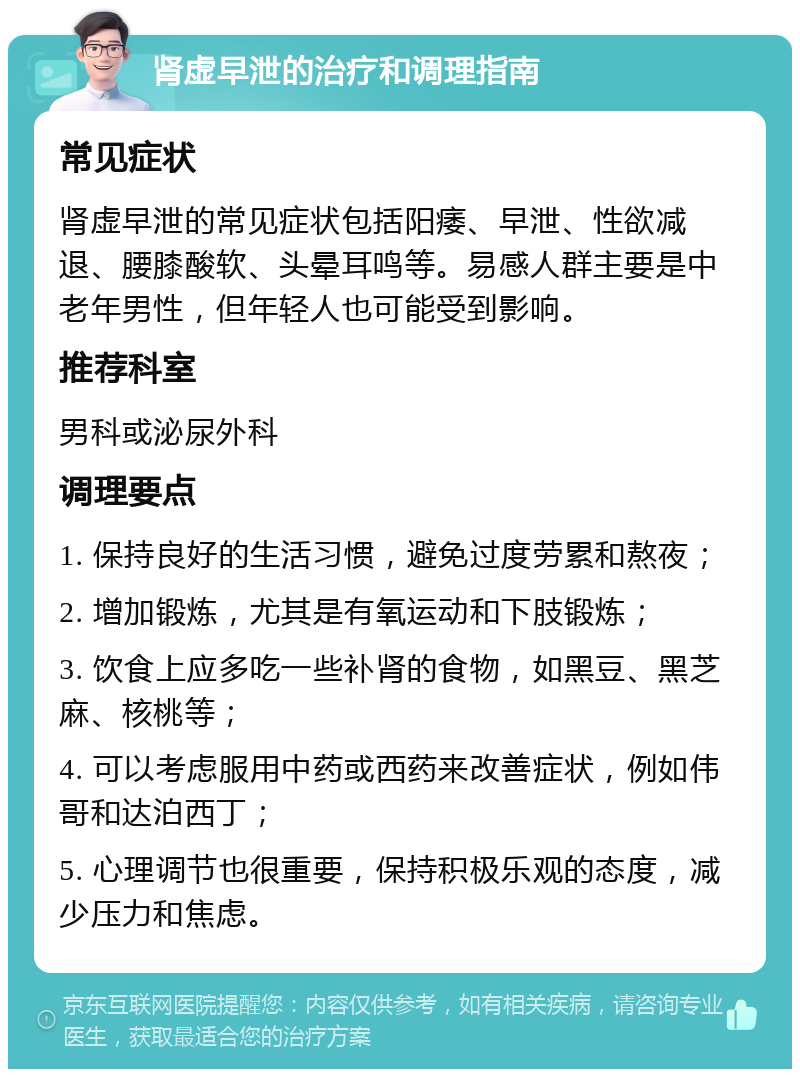 肾虚早泄的治疗和调理指南 常见症状 肾虚早泄的常见症状包括阳痿、早泄、性欲减退、腰膝酸软、头晕耳鸣等。易感人群主要是中老年男性，但年轻人也可能受到影响。 推荐科室 男科或泌尿外科 调理要点 1. 保持良好的生活习惯，避免过度劳累和熬夜； 2. 增加锻炼，尤其是有氧运动和下肢锻炼； 3. 饮食上应多吃一些补肾的食物，如黑豆、黑芝麻、核桃等； 4. 可以考虑服用中药或西药来改善症状，例如伟哥和达泊西丁； 5. 心理调节也很重要，保持积极乐观的态度，减少压力和焦虑。