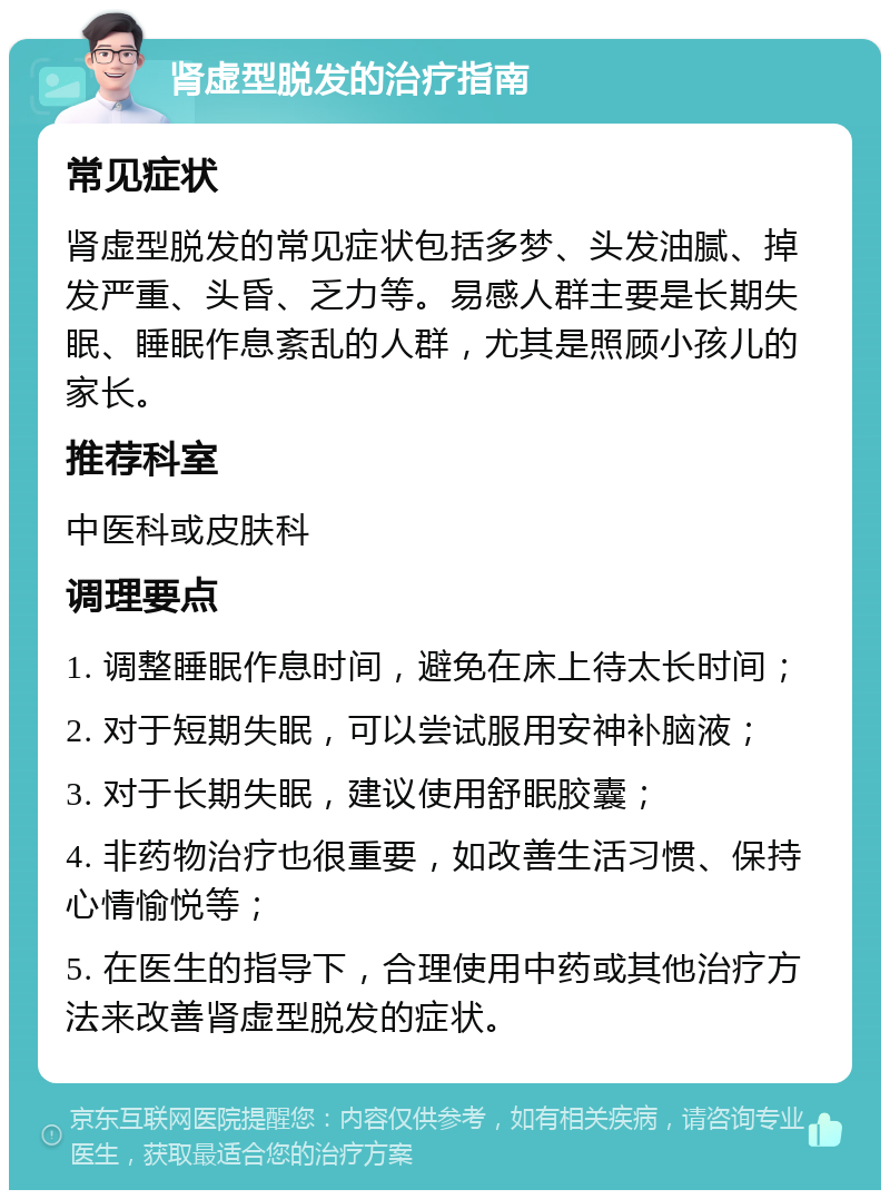 肾虚型脱发的治疗指南 常见症状 肾虚型脱发的常见症状包括多梦、头发油腻、掉发严重、头昏、乏力等。易感人群主要是长期失眠、睡眠作息紊乱的人群，尤其是照顾小孩儿的家长。 推荐科室 中医科或皮肤科 调理要点 1. 调整睡眠作息时间，避免在床上待太长时间； 2. 对于短期失眠，可以尝试服用安神补脑液； 3. 对于长期失眠，建议使用舒眠胶囊； 4. 非药物治疗也很重要，如改善生活习惯、保持心情愉悦等； 5. 在医生的指导下，合理使用中药或其他治疗方法来改善肾虚型脱发的症状。