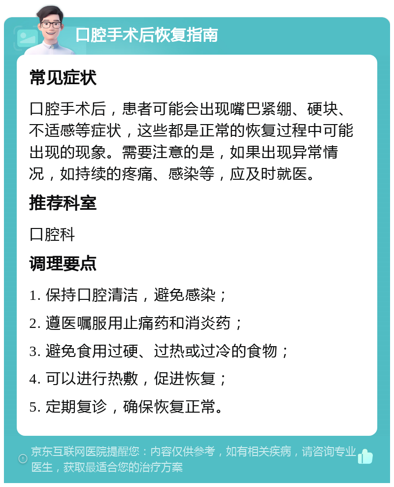 口腔手术后恢复指南 常见症状 口腔手术后，患者可能会出现嘴巴紧绷、硬块、不适感等症状，这些都是正常的恢复过程中可能出现的现象。需要注意的是，如果出现异常情况，如持续的疼痛、感染等，应及时就医。 推荐科室 口腔科 调理要点 1. 保持口腔清洁，避免感染； 2. 遵医嘱服用止痛药和消炎药； 3. 避免食用过硬、过热或过冷的食物； 4. 可以进行热敷，促进恢复； 5. 定期复诊，确保恢复正常。