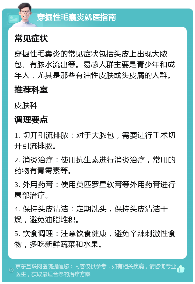 穿掘性毛囊炎就医指南 常见症状 穿掘性毛囊炎的常见症状包括头皮上出现大脓包、有脓水流出等。易感人群主要是青少年和成年人，尤其是那些有油性皮肤或头皮屑的人群。 推荐科室 皮肤科 调理要点 1. 切开引流排脓：对于大脓包，需要进行手术切开引流排脓。 2. 消炎治疗：使用抗生素进行消炎治疗，常用的药物有青霉素等。 3. 外用药膏：使用莫匹罗星软膏等外用药膏进行局部治疗。 4. 保持头皮清洁：定期洗头，保持头皮清洁干燥，避免油脂堆积。 5. 饮食调理：注意饮食健康，避免辛辣刺激性食物，多吃新鲜蔬菜和水果。