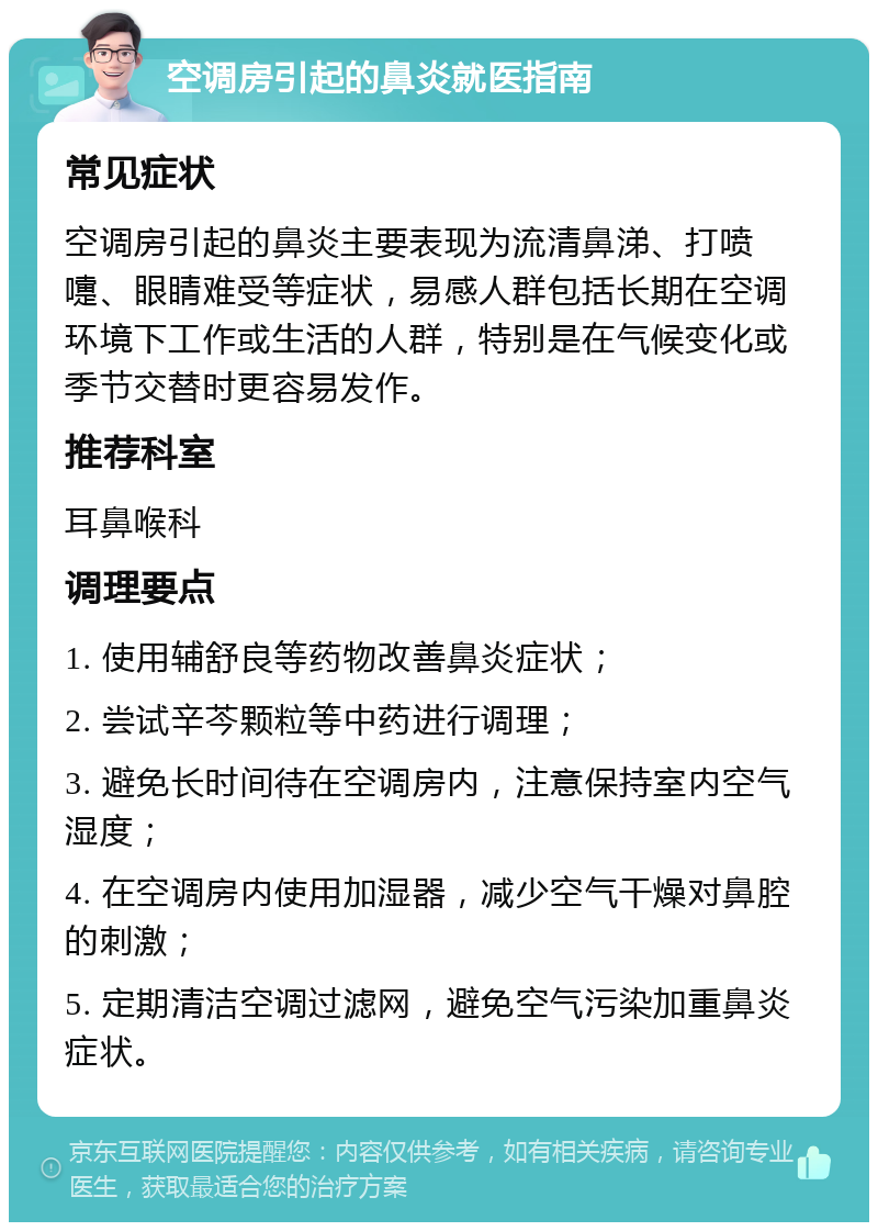 空调房引起的鼻炎就医指南 常见症状 空调房引起的鼻炎主要表现为流清鼻涕、打喷嚏、眼睛难受等症状，易感人群包括长期在空调环境下工作或生活的人群，特别是在气候变化或季节交替时更容易发作。 推荐科室 耳鼻喉科 调理要点 1. 使用辅舒良等药物改善鼻炎症状； 2. 尝试辛芩颗粒等中药进行调理； 3. 避免长时间待在空调房内，注意保持室内空气湿度； 4. 在空调房内使用加湿器，减少空气干燥对鼻腔的刺激； 5. 定期清洁空调过滤网，避免空气污染加重鼻炎症状。