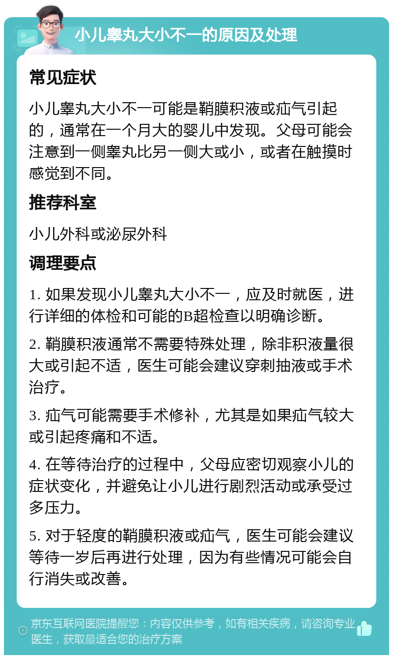 小儿睾丸大小不一的原因及处理 常见症状 小儿睾丸大小不一可能是鞘膜积液或疝气引起的，通常在一个月大的婴儿中发现。父母可能会注意到一侧睾丸比另一侧大或小，或者在触摸时感觉到不同。 推荐科室 小儿外科或泌尿外科 调理要点 1. 如果发现小儿睾丸大小不一，应及时就医，进行详细的体检和可能的B超检查以明确诊断。 2. 鞘膜积液通常不需要特殊处理，除非积液量很大或引起不适，医生可能会建议穿刺抽液或手术治疗。 3. 疝气可能需要手术修补，尤其是如果疝气较大或引起疼痛和不适。 4. 在等待治疗的过程中，父母应密切观察小儿的症状变化，并避免让小儿进行剧烈活动或承受过多压力。 5. 对于轻度的鞘膜积液或疝气，医生可能会建议等待一岁后再进行处理，因为有些情况可能会自行消失或改善。