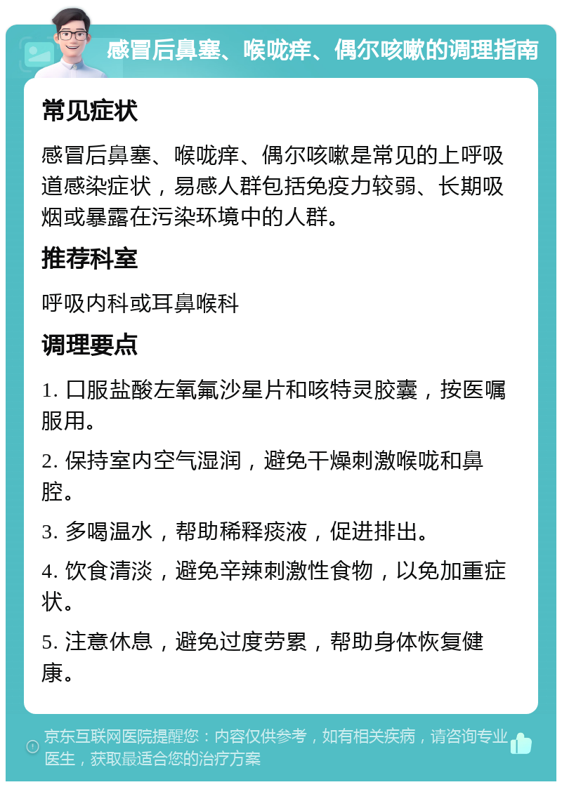 感冒后鼻塞、喉咙痒、偶尔咳嗽的调理指南 常见症状 感冒后鼻塞、喉咙痒、偶尔咳嗽是常见的上呼吸道感染症状，易感人群包括免疫力较弱、长期吸烟或暴露在污染环境中的人群。 推荐科室 呼吸内科或耳鼻喉科 调理要点 1. 口服盐酸左氧氟沙星片和咳特灵胶囊，按医嘱服用。 2. 保持室内空气湿润，避免干燥刺激喉咙和鼻腔。 3. 多喝温水，帮助稀释痰液，促进排出。 4. 饮食清淡，避免辛辣刺激性食物，以免加重症状。 5. 注意休息，避免过度劳累，帮助身体恢复健康。