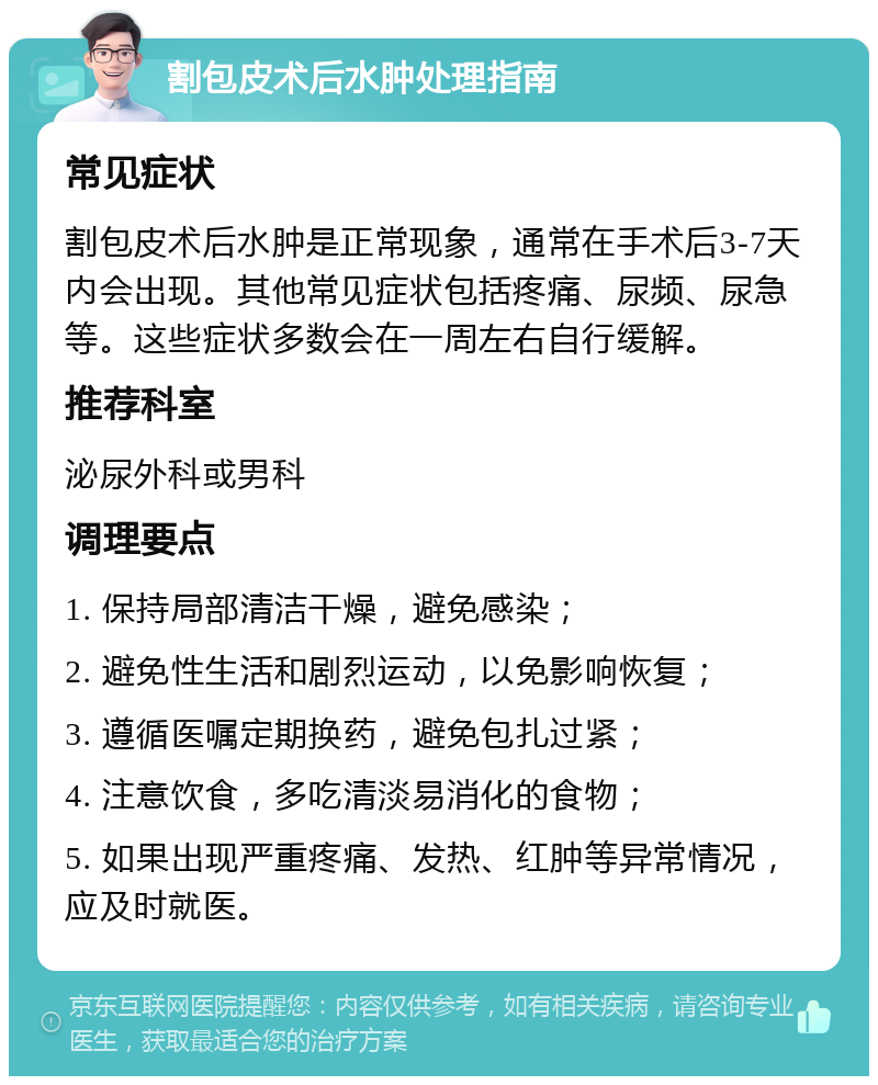 割包皮术后水肿处理指南 常见症状 割包皮术后水肿是正常现象，通常在手术后3-7天内会出现。其他常见症状包括疼痛、尿频、尿急等。这些症状多数会在一周左右自行缓解。 推荐科室 泌尿外科或男科 调理要点 1. 保持局部清洁干燥，避免感染； 2. 避免性生活和剧烈运动，以免影响恢复； 3. 遵循医嘱定期换药，避免包扎过紧； 4. 注意饮食，多吃清淡易消化的食物； 5. 如果出现严重疼痛、发热、红肿等异常情况，应及时就医。