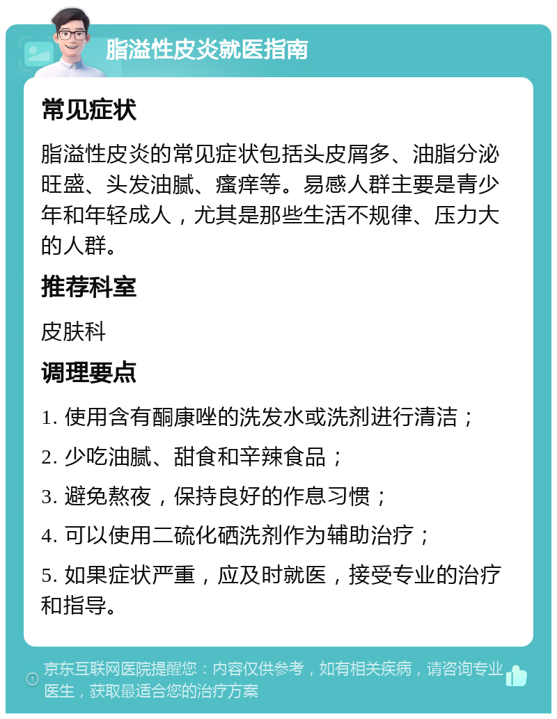 脂溢性皮炎就医指南 常见症状 脂溢性皮炎的常见症状包括头皮屑多、油脂分泌旺盛、头发油腻、瘙痒等。易感人群主要是青少年和年轻成人，尤其是那些生活不规律、压力大的人群。 推荐科室 皮肤科 调理要点 1. 使用含有酮康唑的洗发水或洗剂进行清洁； 2. 少吃油腻、甜食和辛辣食品； 3. 避免熬夜，保持良好的作息习惯； 4. 可以使用二硫化硒洗剂作为辅助治疗； 5. 如果症状严重，应及时就医，接受专业的治疗和指导。