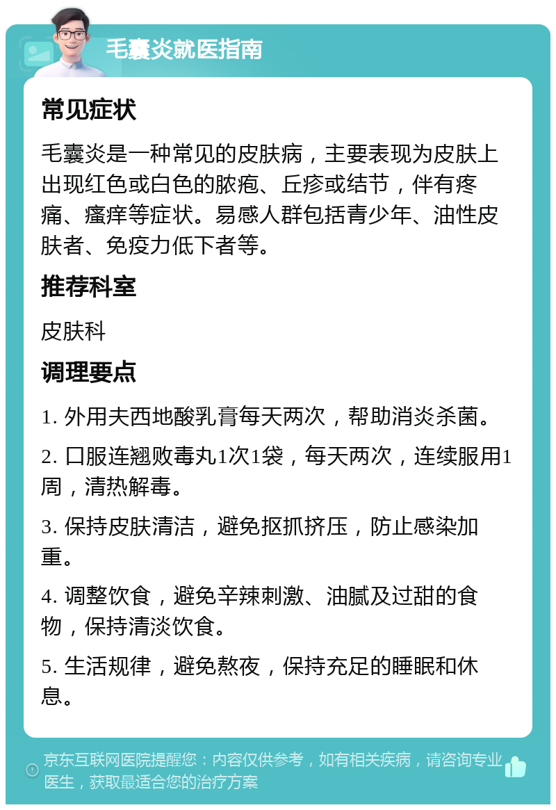 毛囊炎就医指南 常见症状 毛囊炎是一种常见的皮肤病，主要表现为皮肤上出现红色或白色的脓疱、丘疹或结节，伴有疼痛、瘙痒等症状。易感人群包括青少年、油性皮肤者、免疫力低下者等。 推荐科室 皮肤科 调理要点 1. 外用夫西地酸乳膏每天两次，帮助消炎杀菌。 2. 口服连翘败毒丸1次1袋，每天两次，连续服用1周，清热解毒。 3. 保持皮肤清洁，避免抠抓挤压，防止感染加重。 4. 调整饮食，避免辛辣刺激、油腻及过甜的食物，保持清淡饮食。 5. 生活规律，避免熬夜，保持充足的睡眠和休息。