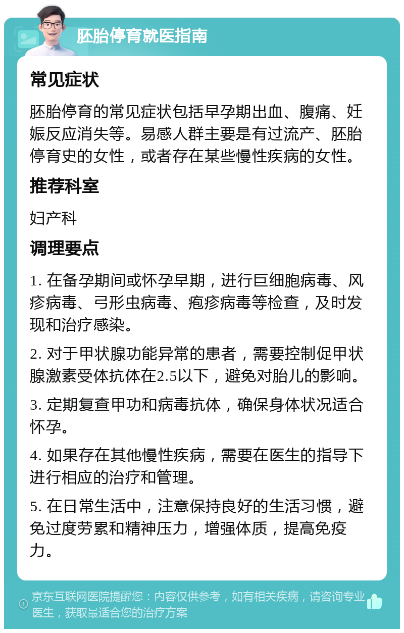 胚胎停育就医指南 常见症状 胚胎停育的常见症状包括早孕期出血、腹痛、妊娠反应消失等。易感人群主要是有过流产、胚胎停育史的女性，或者存在某些慢性疾病的女性。 推荐科室 妇产科 调理要点 1. 在备孕期间或怀孕早期，进行巨细胞病毒、风疹病毒、弓形虫病毒、疱疹病毒等检查，及时发现和治疗感染。 2. 对于甲状腺功能异常的患者，需要控制促甲状腺激素受体抗体在2.5以下，避免对胎儿的影响。 3. 定期复查甲功和病毒抗体，确保身体状况适合怀孕。 4. 如果存在其他慢性疾病，需要在医生的指导下进行相应的治疗和管理。 5. 在日常生活中，注意保持良好的生活习惯，避免过度劳累和精神压力，增强体质，提高免疫力。