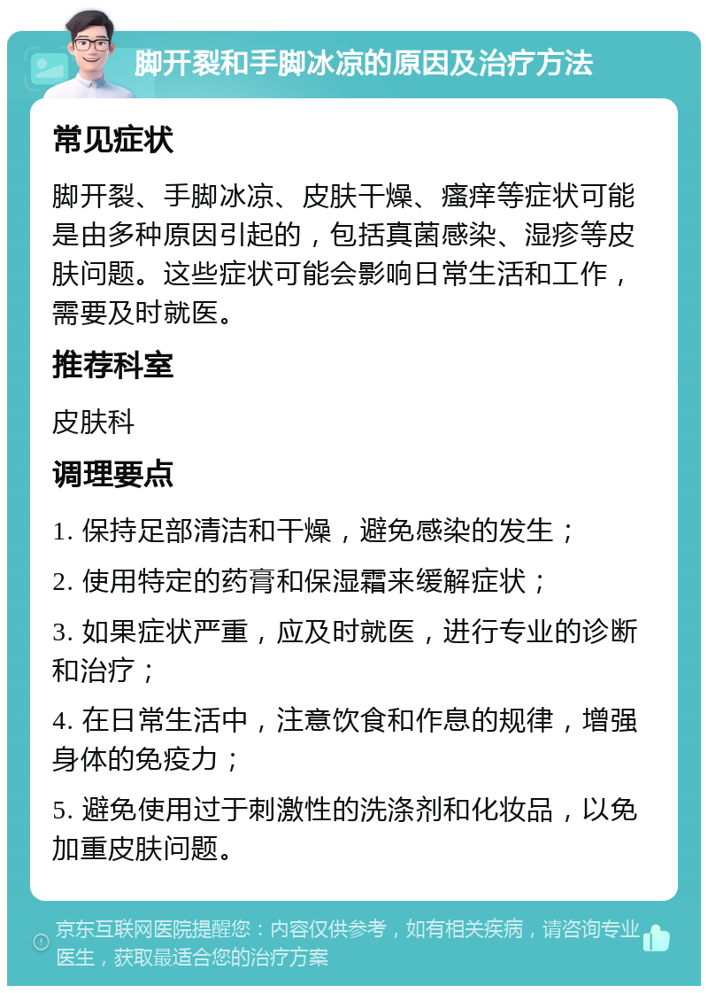 脚开裂和手脚冰凉的原因及治疗方法 常见症状 脚开裂、手脚冰凉、皮肤干燥、瘙痒等症状可能是由多种原因引起的，包括真菌感染、湿疹等皮肤问题。这些症状可能会影响日常生活和工作，需要及时就医。 推荐科室 皮肤科 调理要点 1. 保持足部清洁和干燥，避免感染的发生； 2. 使用特定的药膏和保湿霜来缓解症状； 3. 如果症状严重，应及时就医，进行专业的诊断和治疗； 4. 在日常生活中，注意饮食和作息的规律，增强身体的免疫力； 5. 避免使用过于刺激性的洗涤剂和化妆品，以免加重皮肤问题。