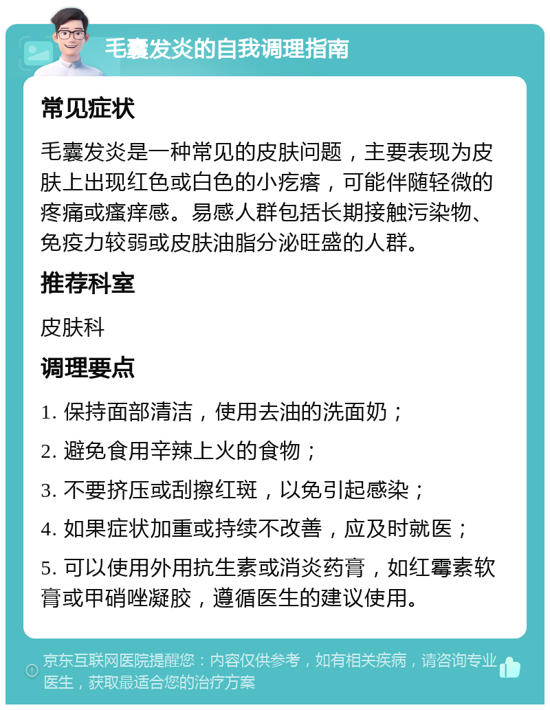 毛囊发炎的自我调理指南 常见症状 毛囊发炎是一种常见的皮肤问题，主要表现为皮肤上出现红色或白色的小疙瘩，可能伴随轻微的疼痛或瘙痒感。易感人群包括长期接触污染物、免疫力较弱或皮肤油脂分泌旺盛的人群。 推荐科室 皮肤科 调理要点 1. 保持面部清洁，使用去油的洗面奶； 2. 避免食用辛辣上火的食物； 3. 不要挤压或刮擦红斑，以免引起感染； 4. 如果症状加重或持续不改善，应及时就医； 5. 可以使用外用抗生素或消炎药膏，如红霉素软膏或甲硝唑凝胶，遵循医生的建议使用。